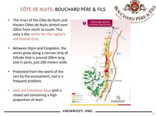 19
CÔTE DE NUITS: BOUCHARD PÈRE & FILS
• The vines of the Côte de Nuits and
Hautes Côtes de Nuits stretch over
20km from north to south. This
area is the center for the region’s
red Grands Crus.
• Between Dijon and Corgoloin, the
wines grow along a narrow strip of
hillside that is around 20km long
and in parts, just 200 meters wide.
• Protected from the worst of the
rain by the escarpment, hail is a
frequent problem.
• Soils are limestone base with a
mixed soil containing a high
proportion of marl.
 