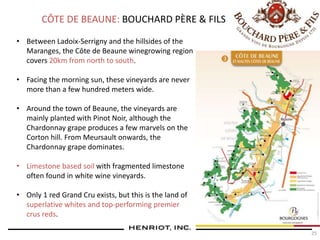 25
CÔTE DE BEAUNE: BOUCHARD PÈRE & FILS
• Between Ladoix-Serrigny and the hillsides of the
Maranges, the Côte de Beaune winegrowing region
covers 20km from north to south.
• Facing the morning sun, these vineyards are never
more than a few hundred meters wide.
• Around the town of Beaune, the vineyards are
mainly planted with Pinot Noir, although the
Chardonnay grape produces a few marvels on the
Corton hill. From Meursault onwards, the
Chardonnay grape dominates.
• Limestone based soil with fragmented limestone
often found in white wine vineyards.
• Only 1 red Grand Cru exists, but this is the land of
superlative whites and top-performing premier
crus reds.
 