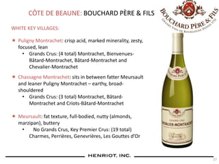 27
CÔTE DE BEAUNE: BOUCHARD PÈRE & FILS
WHITE KEY VILLAGES:
 Puligny Montrachet: crisp acid, marked minerality, zesty,
focused, lean
• Grands Crus: (4 total) Montrachet, Bienvenues-
Bâtard-Montrachet, Bâtard-Montrachet and
Chevalier-Montrachet
 Chassagne Montrachet: sits in between fatter Meursault
and leaner Puligny Montrachet – earthy, broad-
shouldered
• Grands Crus: (3 total) Montrachet, Bâtard-
Montrachet and Criots-Bâtard-Montrachet
 Meursault: fat texture, full-bodied, nutty (almonds,
marzipan), buttery
• No Grands Crus, Key Premier Crus: (19 total)
Charmes, Perrières, Genevrières, Les Gouttes d’Or
 