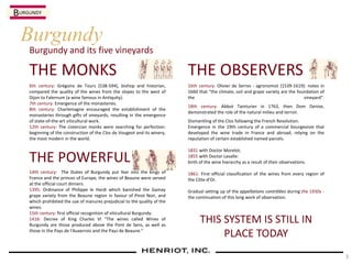 Burgundy and its five vineyards
Burgundy
THE MONKS
6th century: Grégoire de Tours (538-594), bishop and historian,
compared the quality of the wines from the slopes to the west of
Dijon to Falernum (a wine famous in Antiquity).
7th century: Emergence of the monasteries.
8th century: Charlemagne encouraged the establishment of the
monasteries through gifts of vineyards, resulting in the emergence
of state-of-the-art viticultural work.
12th century: The cistercian monks were searching for perfection:
beginning of the construction of the Clos de Vougeot and its winery,
the most modern in the world.
THE POWERFUL
14th century: The Dukes of Burgundy put fear into the kings of
France and the princes of Europe, the wines of Beaune were served
at the official court dinners.
1395: Ordinance of Philippe le Hardi which banished the Gamay
grape variety from the Beaune region in favour of Pinot Noir, and
which prohibited the use of manures prejudicial to the quality of the
wines.
15th century: first official recognition of viticultural Burgundy:
1416: Decree of King Charles VI "The wines called Wines of
Burgundy are those produced above the Pont de Sens, as well as
those in the Pays de l'Auxerrois and the Pays de Beaune."
THE OBSERVERS
16th century: Olivier de Serres - agronomist (1539-1619): notes in
1660 that "the climate, soil and grape variety are the foundation of
the vineyard".
18th century: Abbot Tainturier in 1763, then Dom Denise,
demonstrated the role of the natural milieu and terroir.
Dismantling of the Clos following the French Revolution.
Emergence in the 19th century of a commercial bourgeoisie that
developed the wine trade in France and abroad, relying on the
reputation of certain established named parcels.
1831 with Doctor Morelot,
1855 with Doctor Lavalle:
birth of the wine hierarchy as a result of their observations.
1861: First official classification of the wines from every region of
the Côte-d'Or.
Gradual setting up of the appellations contrôlées during the 1930s -
the continuation of this long work of observation.
THIS SYSTEM IS STILL IN
PLACE TODAY
BURGUNDY
3
 