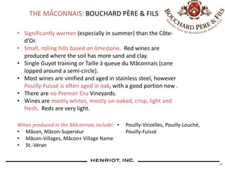 34
THE MÂCONNAIS: BOUCHARD PÈRE & FILS
• Significantly warmer (especially in summer) than the Côte-
d'Or.
• Small, rolling hills based on limestone. Red wines are
produced where the soil has more sand and clay.
• Single Guyot training or Taille à queue du Mâconnais (cane
lopped around a semi-circle).
• Most wines are vinified and aged in stainless steel, however
Pouilly-Fuissé is often aged in oak, with a good portion new .
• There are no Premier Cru Vineyards.
• Wines are mostly whites, mostly un-oaked, crisp, light and
fresh. Reds are very light.
Wines produced in the Mâconnais include:
• Mâcon, Mâcon-Superiéur
• Mâcon-Villages, Mâcon+ Village Name
• St.-Véran
• Pouilly-Vinzelles, Pouilly-Louché,
Pouilly-Fuissé
 