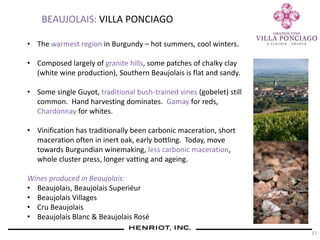 37
BEAUJOLAIS: VILLA PONCIAGO
• The warmest region in Burgundy – hot summers, cool winters.
• Composed largely of granite hills, some patches of chalky clay
(white wine production), Southern Beaujolais is flat and sandy.
• Some single Guyot, traditional bush-trained vines (gobelet) still
common. Hand harvesting dominates. Gamay for reds,
Chardonnay for whites.
• Vinification has traditionally been carbonic maceration, short
maceration often in inert oak, early bottling. Today, move
towards Burgundian winemaking, less carbonic maceration,
whole cluster press, longer vatting and ageing.
Wines produced in Beaujolais:
• Beaujolais, Beaujolais Superiéur
• Beaujolais Villages
• Cru Beaujolais
• Beaujolais Blanc & Beaujolais Rosé
 