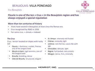 38
BEAUJOLAIS: VILLA PONCIAGO
Cru Beaujolais
Fleurie is one of the ten « Crus » in the Beaujolais region and has
always enjoyed a special reputation
More than ten centuries of history
• Vines have existed in Beaujolais at least since the Roman era
• Crus recognised by INAO in 1936
• For some crus, « climats » indexed
The Crus
Crus : terroir located on slopes with rocky
soil
• Fleurie: « feminine » violets, finesse,
one of the longest lived
• Moulin-à-Vent: high tannnins, one of
the longest lived
• Brouilly: brooding, dense
• Côte de Brouilly: structured, elegant
• St. Amour: intensely red-fruited
• Chénas: minerally, light
• Juliénas: red cherries, cassis-like with
age
• Chiroubles: delicate, light
• Régnié: full-bodied, red currants
• Morgon: dense, firm, minerally
 