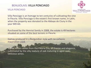 39
BEAUJOLAIS: VILLA PONCIAGO
VILLA PONCIAGO
Villa Ponciago is an homage to ten centuries of cultivating the vine
in Fleurie. Villa Ponciago is the estate’s first known name, in Latin,
when the property was donated to the Abbaye de Cluny in the
year 949 AD.
Purchased by the Henriot family in 2008, the estate is 49 hectares
situated on some of the best terroirs in Fleurie.
Gamay produced in a Burgundian style with no carbonic
maceration used.
Terroir driven wines from the Fleurie Cru, all finesse and elegance,
sublimated by the silky texture of oak maturing in aged casks.
Delicious wines.
 
