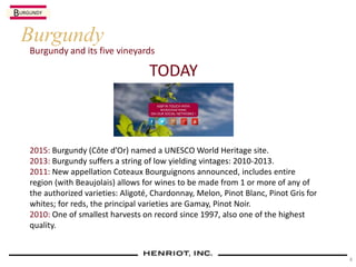 Burgundy and its five vineyards
Burgundy
TODAY
2015: Burgundy (Côte d’Or) named a UNESCO World Heritage site.
2013: Burgundy suffers a string of low yielding vintages: 2010-2013.
2011: New appellation Coteaux Bourguignons announced, includes entire
region (with Beaujolais) allows for wines to be made from 1 or more of any of
the authorized varieties: Aligoté, Chardonnay, Melon, Pinot Blanc, Pinot Gris for
whites; for reds, the principal varieties are Gamay, Pinot Noir.
2010: One of smallest harvests on record since 1997, also one of the highest
quality.
BURGUNDY
4
 