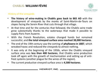 CHABLIS: WILLIAM FÈVRE
History of the vineyards
• The history of wine-making in Chablis goes back to 865 AD with the
development of vineyards by the monks of Saint-Martin-de-Tours on
slopes facing the Serein River that cuts through that village.
• At that time and for the centuries that followed, the Chablis wine trade
grew substantially thanks to the waterways that made it possible to
supply Paris from Auxerre.
• With the French Revolution, estates changed hands but remained
successful, and the total vineyard surface area reached 38,000 hectares.
• The end of the 19th century saw the coming of phylloxera in 1887, which
wreaked havoc and reduced the vineyards to almost nothing.
• It was only at the beginning of the 1950s, when the Chablis vineyard
surface area was less than 400 hectares, that Chablis wine production
took off again with the growth of mechanization and setting up of anti-
frost systems (another plague for the wines of the region).
• The current productive vineyard surface area is 4,580 hectares.
9
 