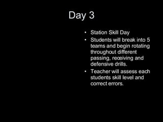Day 3 Station Skill Day Students will break into 5 teams and begin rotating throughout different passing, receiving and defensive drills. Teacher will assess each students skill level and correct errors. 