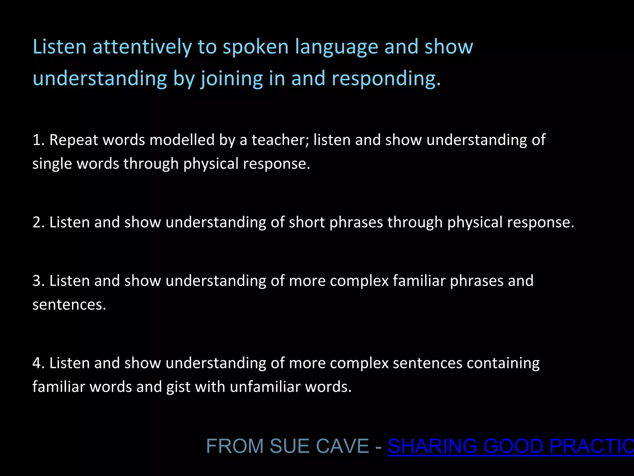 Listen attentively to spoken language and show
understanding by joining in and responding.
1. Repeat words modelled by a teacher; listen and show understanding of
single words through physical response.
2. Listen and show understanding of short phrases through physical response.
3. Listen and show understanding of more complex familiar phrases and
sentences.
4. Listen and show understanding of more complex sentences containing
familiar words and gist with unfamiliar words.
FROM SUE CAVE - SHARING GOOD PRACTIC
 