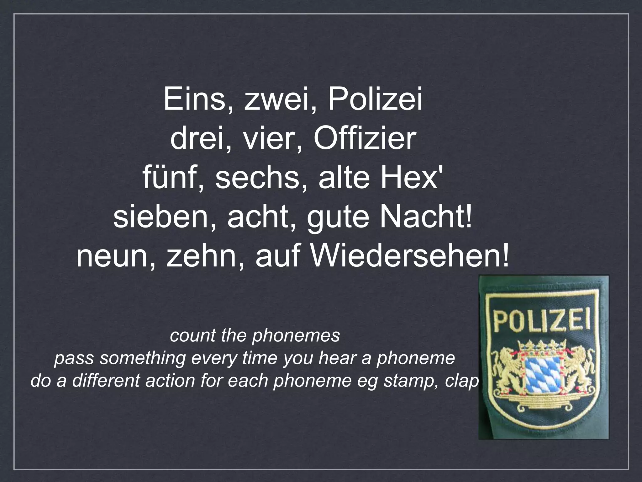 Eins, zwei, Polizei
drei, vier, Offizier
fünf, sechs, alte Hex'
sieben, acht, gute Nacht!
neun, zehn, auf Wiedersehen!
count the phonemes
pass something every time you hear a phoneme
do a different action for each phoneme eg stamp, clap
 