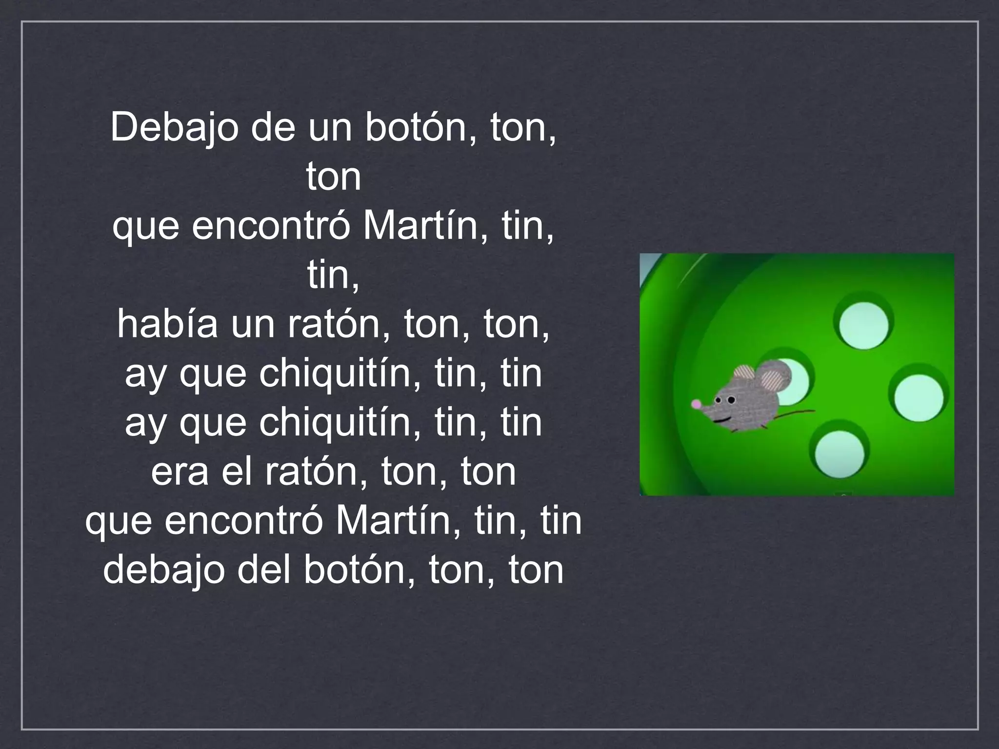 Debajo de un botón, ton,
ton
que encontró Martín, tin,
tin,
había un ratón, ton, ton,
ay que chiquitín, tin, tin
ay que chiquitín, tin, tin
era el ratón, ton, ton
que encontró Martín, tin, tin
debajo del botón, ton, ton
 