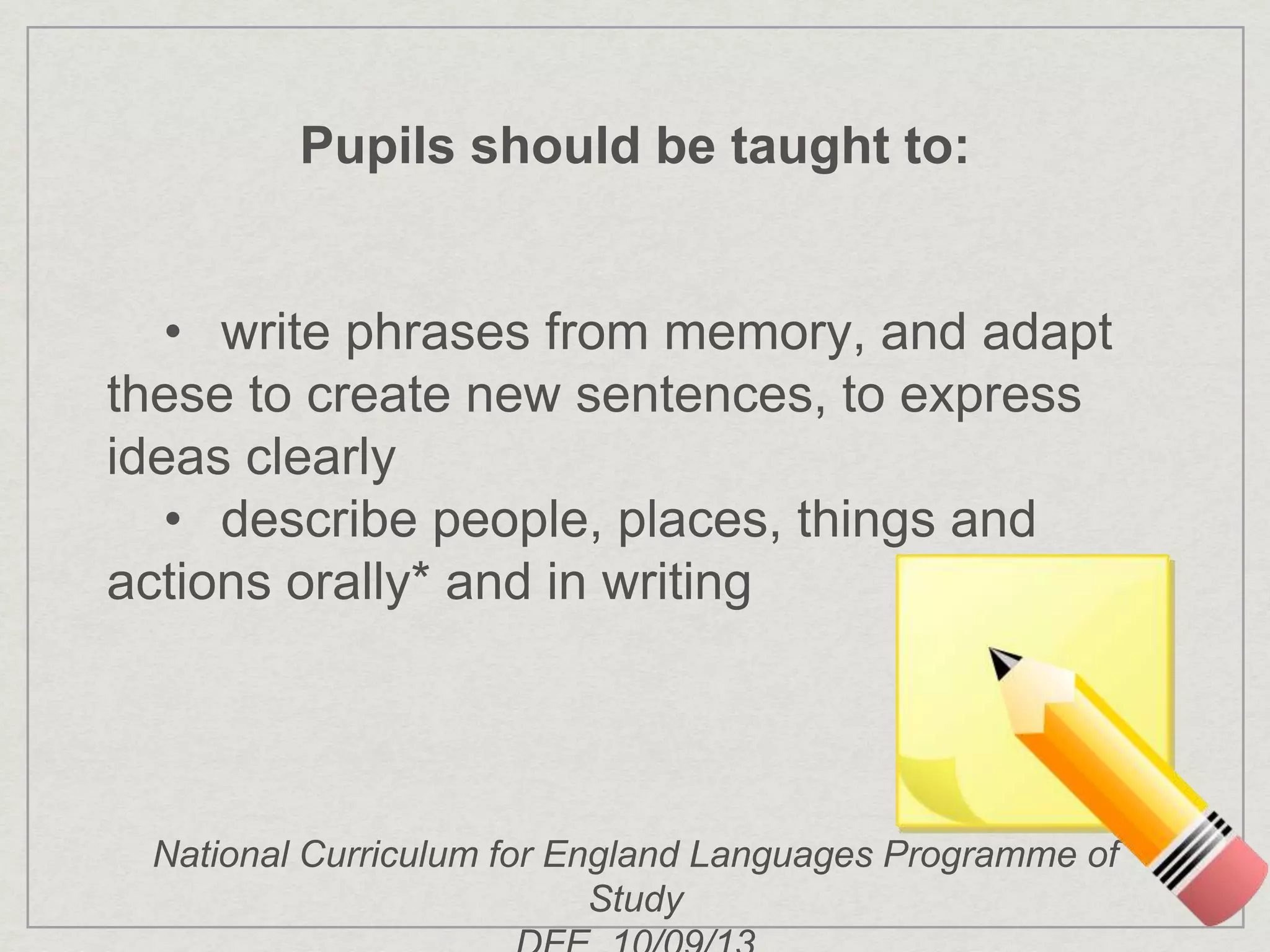 Pupils should be taught to:
• write phrases from memory, and adapt
these to create new sentences, to express
ideas clearly
• describe people, places, things and
actions orally* and in writing
National Curriculum for England Languages Programme of
Study
 
