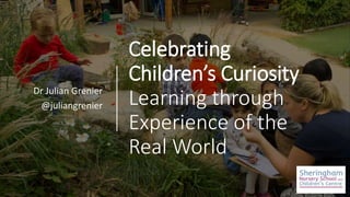 Celebrating
Children’s Curiosity
Learning through
Experience of the
Real World
Dr Julian Grenier
@juliangrenier
 