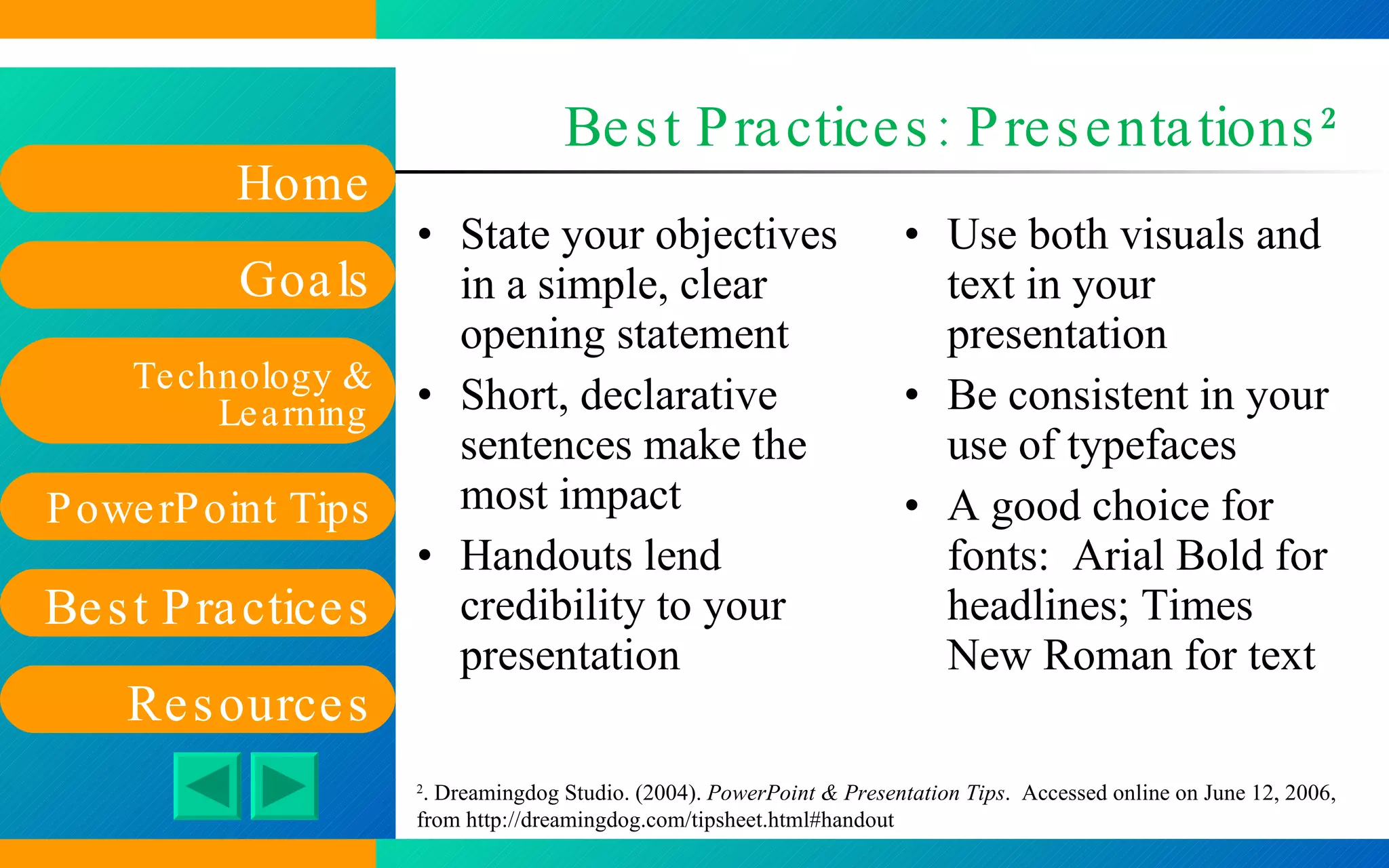 Best Practices: Presentations 2 State your objectives in a simple, clear opening statement Short, declarative sentences make the most impact Handouts lend credibility to your presentation Use both visuals and text in your presentation Be consistent in your use of typefaces A good choice for fonts:  Arial Bold for headlines; Times New Roman for text 2 . Dreamingdog Studio. (2004).  PowerPoint & Presentation Tips .  Accessed online on June 12, 2006, from  http://dreamingdog.com/tipsheet.html#handout   