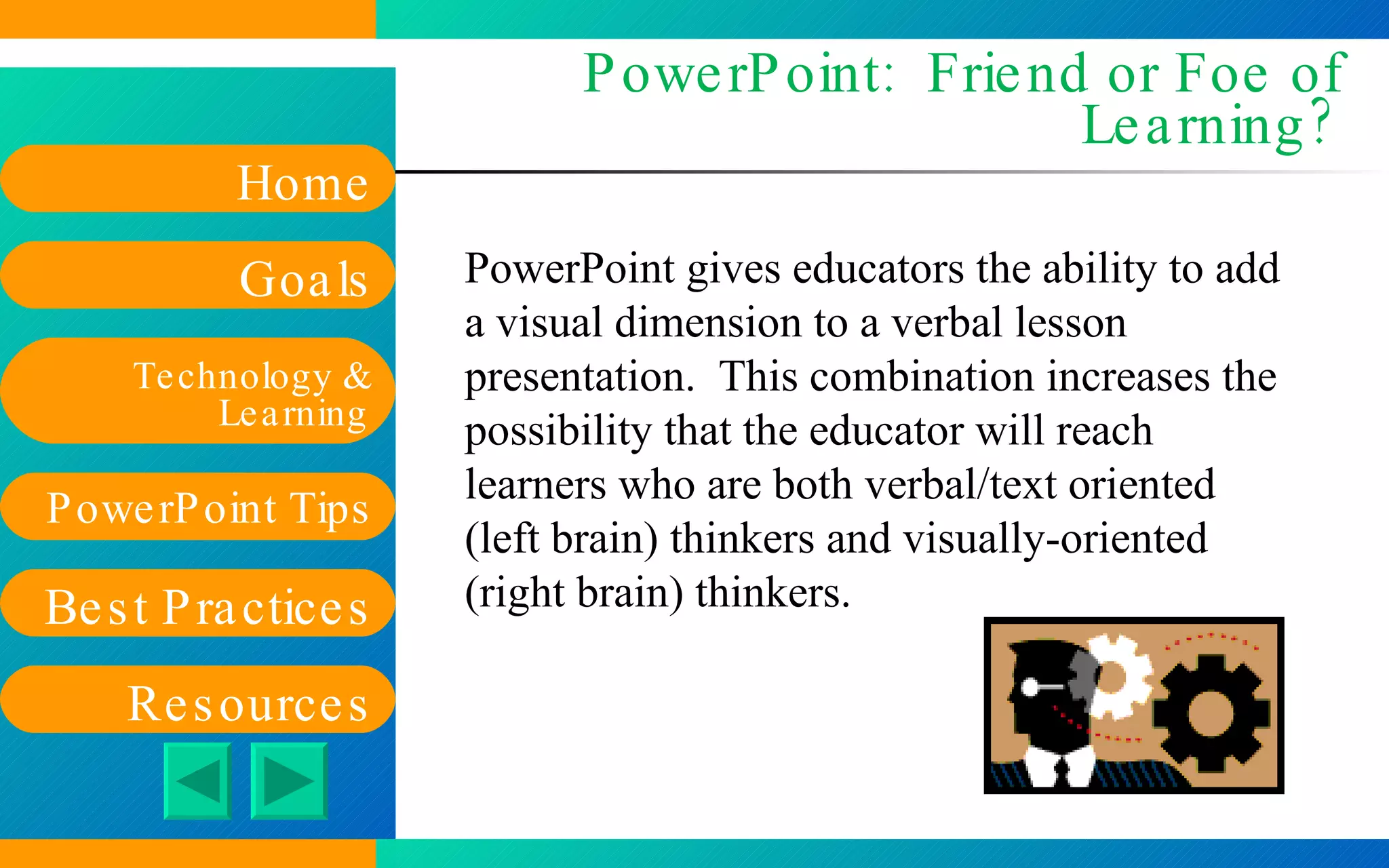 PowerPoint:  Friend or Foe of Learning? PowerPoint gives educators the ability to add a visual dimension to a verbal lesson presentation.  This combination increases the possibility that the educator will reach learners who are both verbal/text oriented (left brain) thinkers and visually-oriented (right brain) thinkers. 