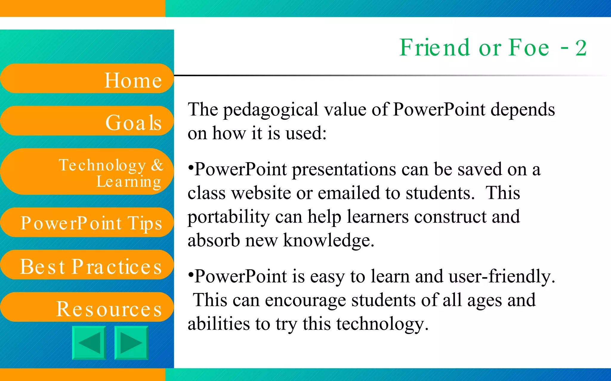 Friend or Foe - 2 The pedagogical value of PowerPoint depends on how it is used: PowerPoint presentations can be saved on a class website or emailed to students.  This portability can help learners construct and absorb new knowledge. PowerPoint is easy to learn and user-friendly.  This can encourage students of all ages and abilities to try this technology. 