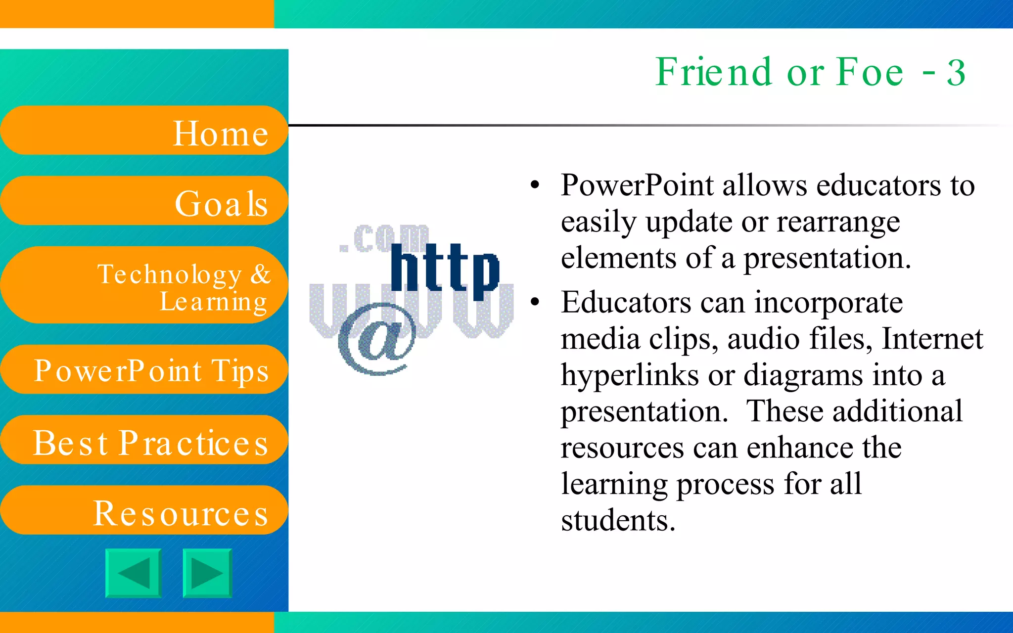 Friend or Foe - 3 PowerPoint allows educators to easily update or rearrange elements of a presentation. Educators can incorporate media clips, audio files, Internet hyperlinks or diagrams into a presentation.  These additional resources can enhance the learning process for all students. 