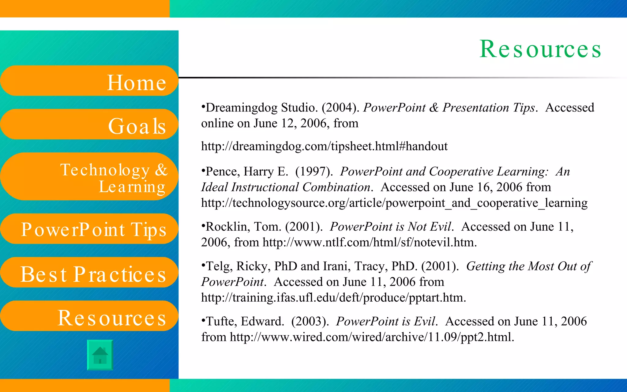 Resources Dreamingdog Studio. (2004).  PowerPoint & Presentation Tips .  Accessed online on June 12, 2006, from  http://dreamingdog.com/tipsheet.html#handout   Pence, Harry E.  (1997).  PowerPoint and Cooperative Learning:  An Ideal Instructional Combination .  Accessed on June 16, 2006 from  http://technologysource.org/article/powerpoint_and_cooperative_learning   Rocklin, Tom. (2001).  PowerPoint is Not Evil .  Accessed on June 11, 2006, from  http://www.ntlf.com/html/sf/notevil.htm .  Telg, Ricky, PhD and Irani, Tracy, PhD. (2001).  Getting the Most Out of PowerPoint .  Accessed on June 11, 2006 from  http://training.ifas.ufl.edu/deft/produce/pptart.htm .  Tufte, Edward.  (2003).  PowerPoint is Evil .  Accessed on June 11, 2006 from  http://www.wired.com/wired/archive/11.09/ppt2.html .  
