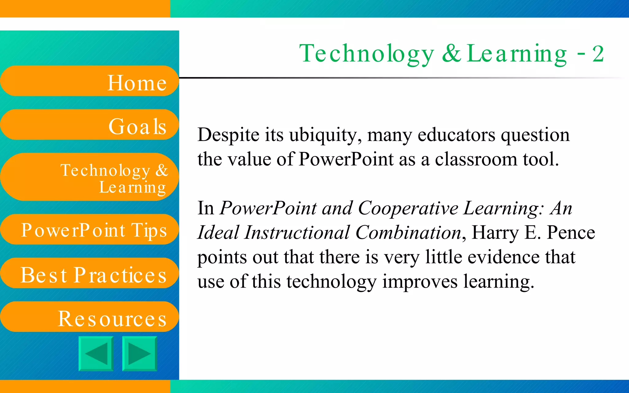 Technology & Learning - 2 Despite its ubiquity, many educators question the value of PowerPoint as a classroom tool. In  PowerPoint and Cooperative Learning: An Ideal Instructional Combination , Harry E. Pence points out that there is very little evidence that use of this technology improves learning. 
