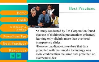 Best Practices A study conducted by 3M Corporation found that use of multimedia presentations enhanced learning only slightly more than overhead transparency slides.  However, audiences  perceived  that data presented with multimedia technology was more credible than the same data presented on overhead slides. 