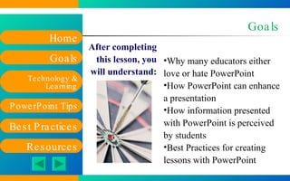 Goals After completing this lesson, you will understand: Why many educators either love or hate PowerPoint How PowerPoint can enhance a presentation How information presented with PowerPoint is perceived by students Best Practices for creating lessons with PowerPoint 