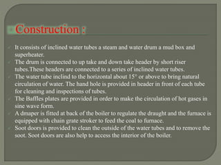 Construction :
 It consists of inclined water tubes a steam and water drum a mud box and
superheater.
 The drum is connected to up take and down take header by short riser
tubes.These headers are connected to a series of inclined water tubes.
 The water tube inclind to the horizontal about 15° or above to bring natural
circulation of water. The hand hole is provided in header in front of each tube
for cleaning and inspections of tubes.
 The Baffles plates are provided in order to make the circulation of hot gases in
sine wave form.
 A dmaper is fitted at back of the boiler to regulate the draught and the furnace is
equipped with chain grate stroker to feed the coal to furnace.
 Soot doors is provided to clean the outside of the water tubes and to remove the
soot. Soot doors are also help to access the interior of the boiler.
 