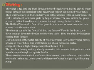 Working :
 The water is fed into the drum through the feed check valve. Due to gravity water
passes through the short riser tubes header and fills up the inclined water tubes.
 Then Water collects in drum. Initially one half of drum is filled up with water. The
coal is introduced to furnace grate by help of stroker. The coal is fired hot gases
produced is first forced to move upward through passage between tubes.
 The Baffles Plates make flow of hot gases in sine wave as move down and then
upward over the water tubes.
 The damper controls the flow of air into the furnace.Water in the drum come
down through down take header and enter the tubes. They are hitted by hot gases
coming from furnace.
 Due to heating of the water density of water decreases Low density water moves
upward in water tubes. The Water tubes just above furnace is heated
comparitively at a higher temperature than the rest of it.
 Therfore low density water gradually converted into steam in their path and rises
into the drum through the up take header.
 Thus a continuous circulation of water from drum to water tubes and water tubes
to drum is maintained due to density difference of water and gravity,without any
pump.
 
