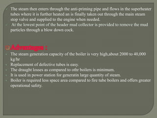  The steam then enters through the anti-priming pipe and flows in the superheater
tubes where it is further heated an is finally taken out through the main steam
stop valve and supplied to the engine when needed.
 At the lowest point of the header mud collector is provided to remove the mud
particles through a blow down cock.
Advantages :
 The steam generation capacity of the boiler is very high,about 2000 to 40,000
kg/hr
 Replacement of defective tubes is easy.
 The draught losses as compared to othr boilers is minimum.
 It is used in power station for generatin large quantity of steam.
 Boiler is required less space area compared to fire tube boilers and offers greater
operational safety.
 