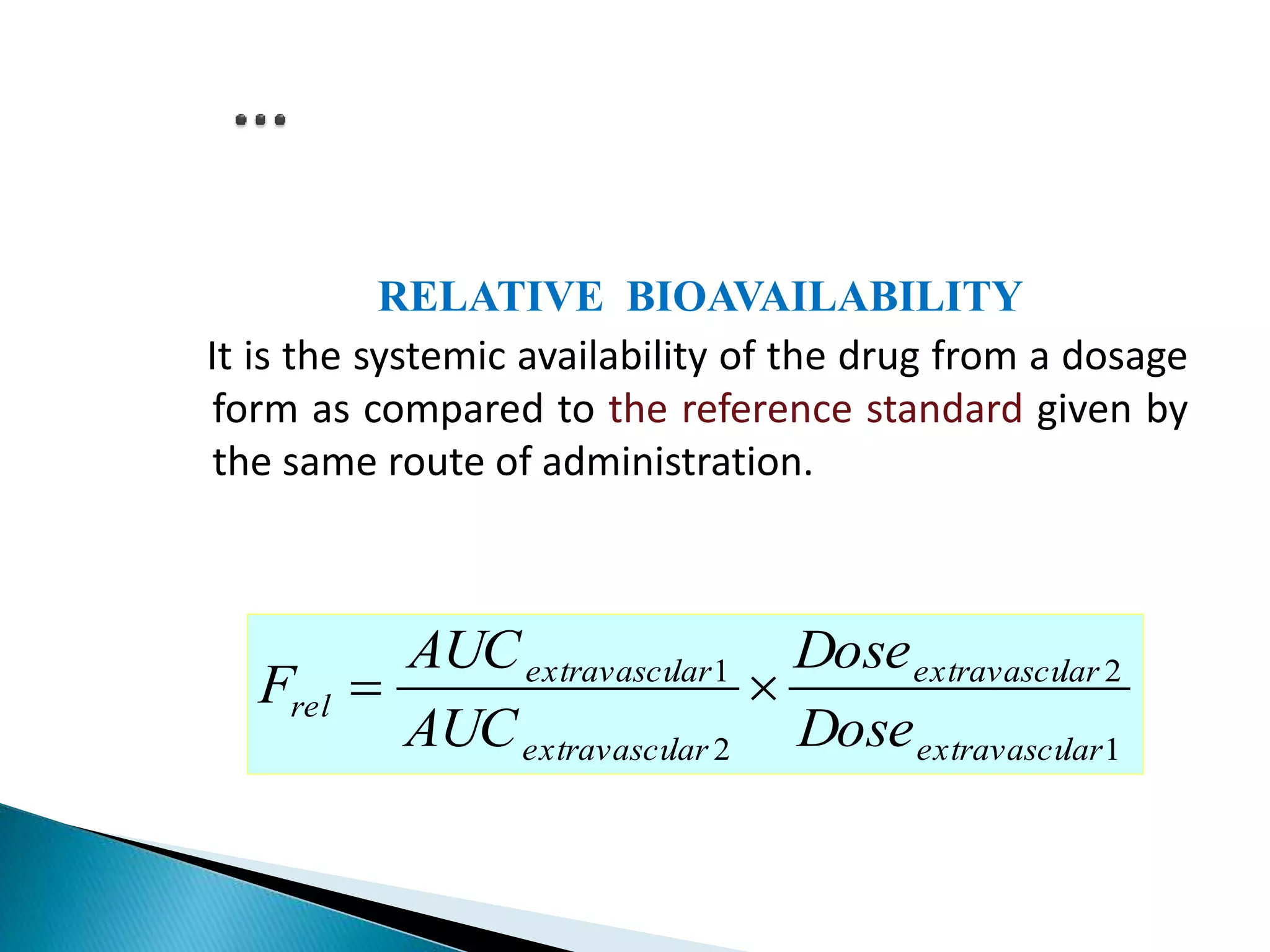 RELATIVE BIOAVAILABILITY
It is the systemic availability of the drug from a dosage
form as compared to the reference standard given by
the same route of administration.
1
2
2
1
larextravascu
larextravascu
larextravascu
larextravascu
rel
Dose
Dose
AUC
AUC
F 
 