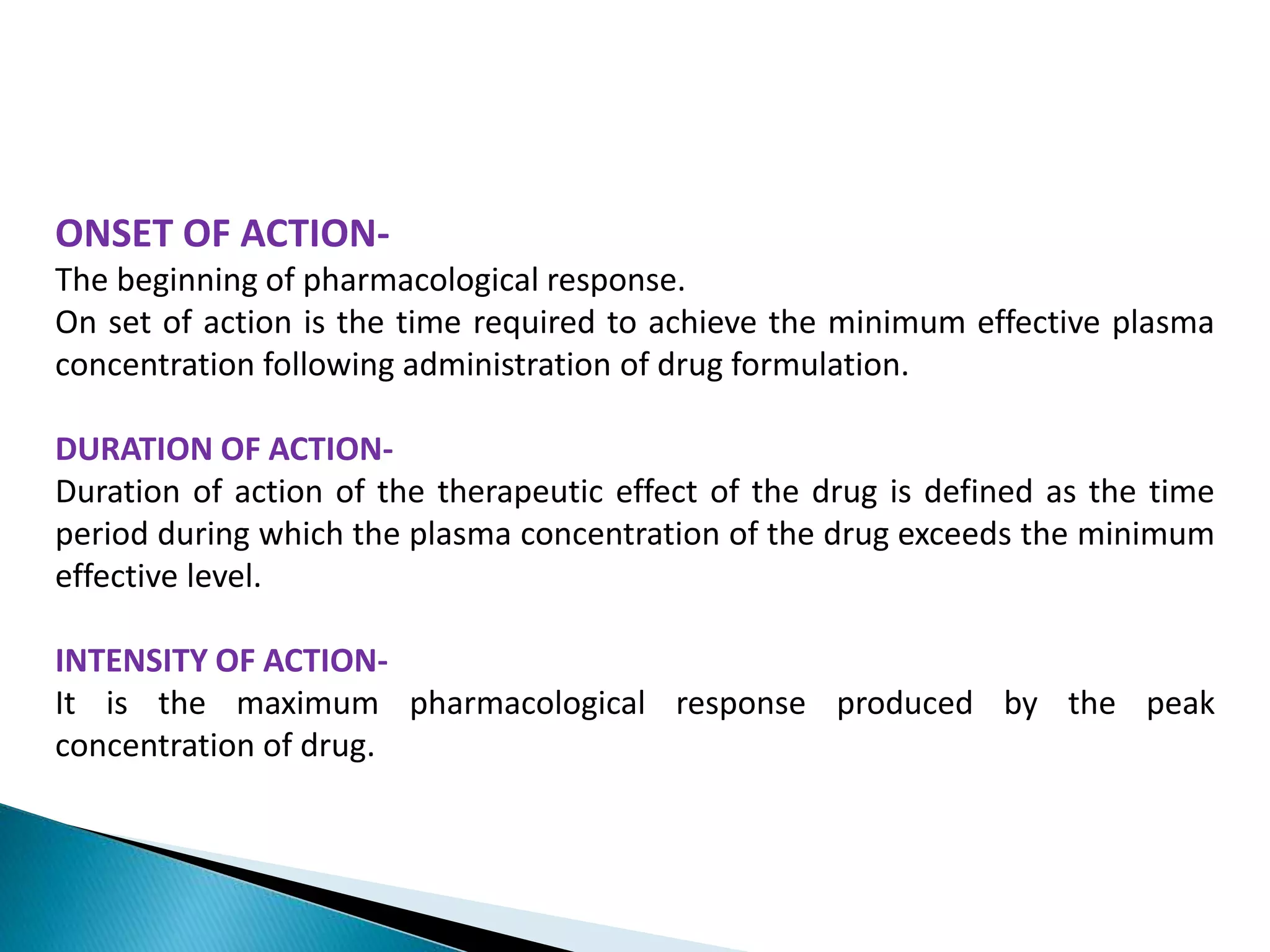ONSET OF ACTION-
The beginning of pharmacological response.
On set of action is the time required to achieve the minimum effective plasma
concentration following administration of drug formulation.
DURATION OF ACTION-
Duration of action of the therapeutic effect of the drug is defined as the time
period during which the plasma concentration of the drug exceeds the minimum
effective level.
INTENSITY OF ACTION-
It is the maximum pharmacological response produced by the peak
concentration of drug.
 