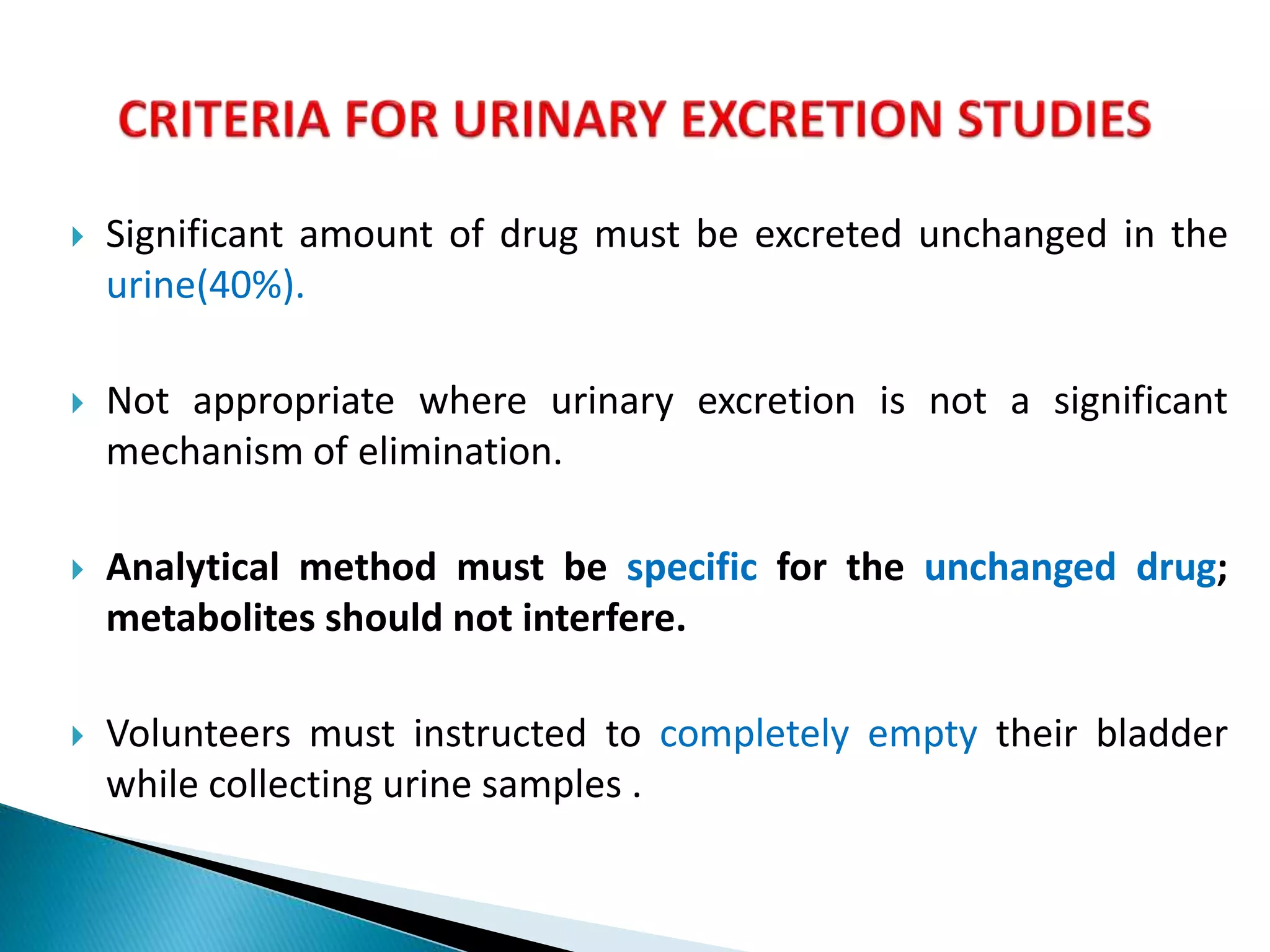  Significant amount of drug must be excreted unchanged in the
urine(40%).
 Not appropriate where urinary excretion is not a significant
mechanism of elimination.
 Analytical method must be specific for the unchanged drug;
metabolites should not interfere.
 Volunteers must instructed to completely empty their bladder
while collecting urine samples .
 