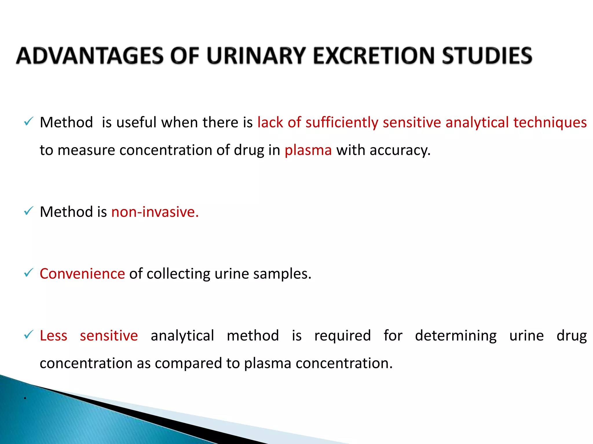  Method is useful when there is lack of sufficiently sensitive analytical techniques
to measure concentration of drug in plasma with accuracy.
 Method is non-invasive.
 Convenience of collecting urine samples.
 Less sensitive analytical method is required for determining urine drug
concentration as compared to plasma concentration.
.
 