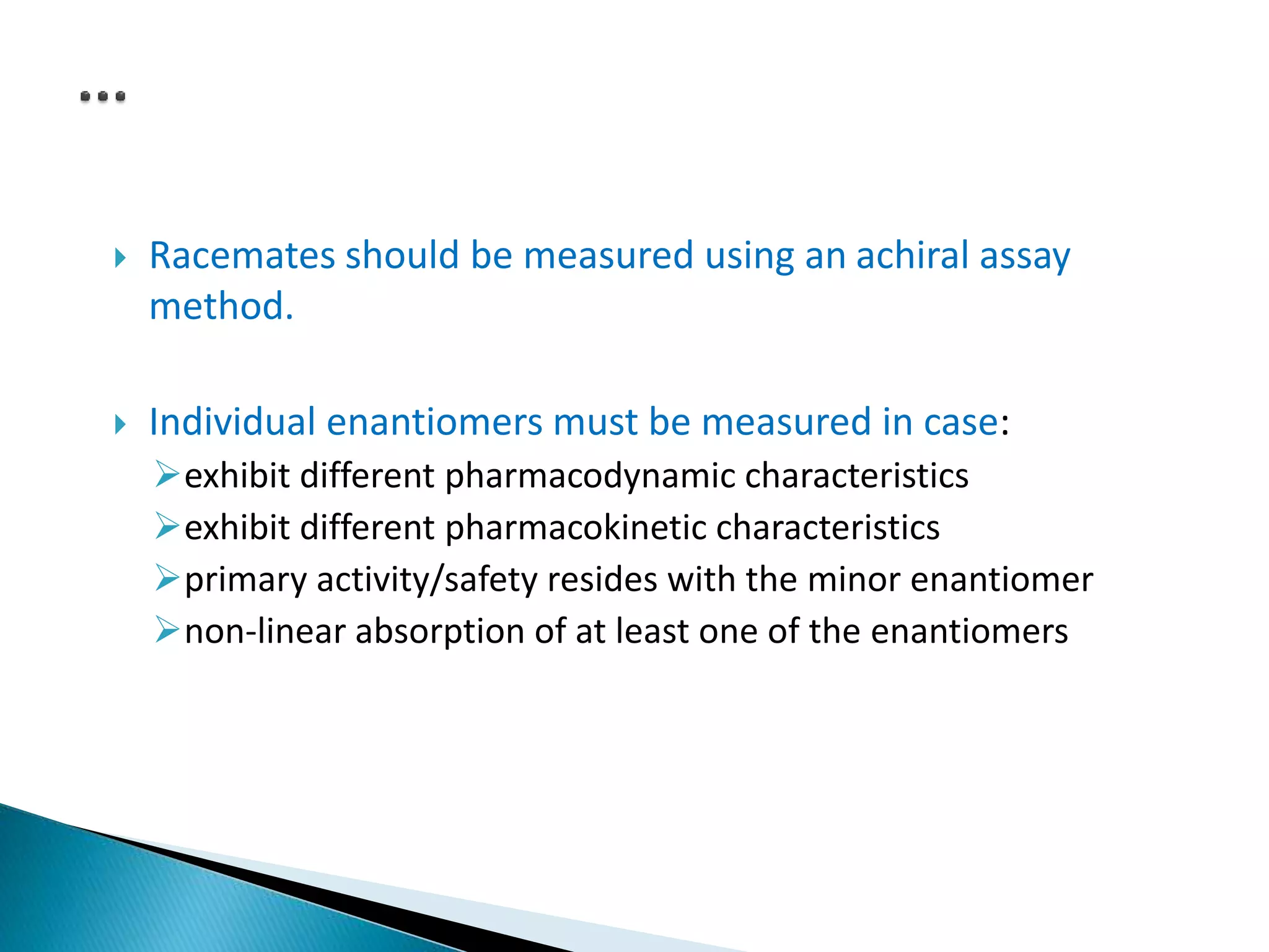  Racemates should be measured using an achiral assay
method.
 Individual enantiomers must be measured in case:
exhibit different pharmacodynamic characteristics
exhibit different pharmacokinetic characteristics
primary activity/safety resides with the minor enantiomer
non-linear absorption of at least one of the enantiomers
 