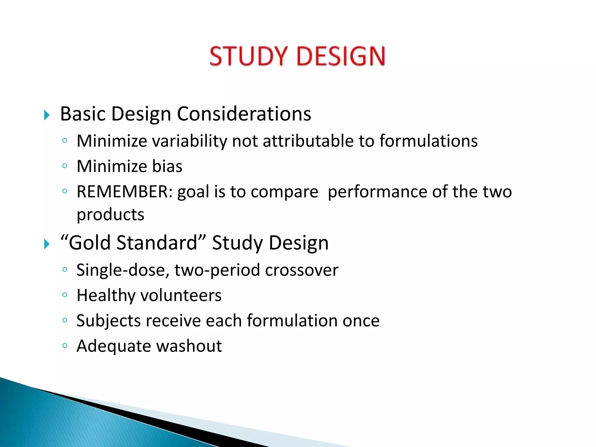  Basic Design Considerations
◦ Minimize variability not attributable to formulations
◦ Minimize bias
◦ REMEMBER: goal is to compare performance of the two
products
 “Gold Standard” Study Design
◦ Single-dose, two-period crossover
◦ Healthy volunteers
◦ Subjects receive each formulation once
◦ Adequate washout
 