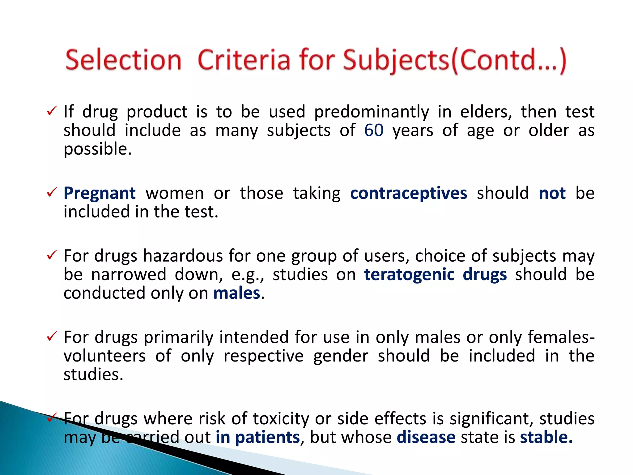  If drug product is to be used predominantly in elders, then test
should include as many subjects of 60 years of age or older as
possible.
 Pregnant women or those taking contraceptives should not be
included in the test.
 For drugs hazardous for one group of users, choice of subjects may
be narrowed down, e.g., studies on teratogenic drugs should be
conducted only on males.
 For drugs primarily intended for use in only males or only females-
volunteers of only respective gender should be included in the
studies.
 For drugs where risk of toxicity or side effects is significant, studies
may be carried out in patients, but whose disease state is stable.
 