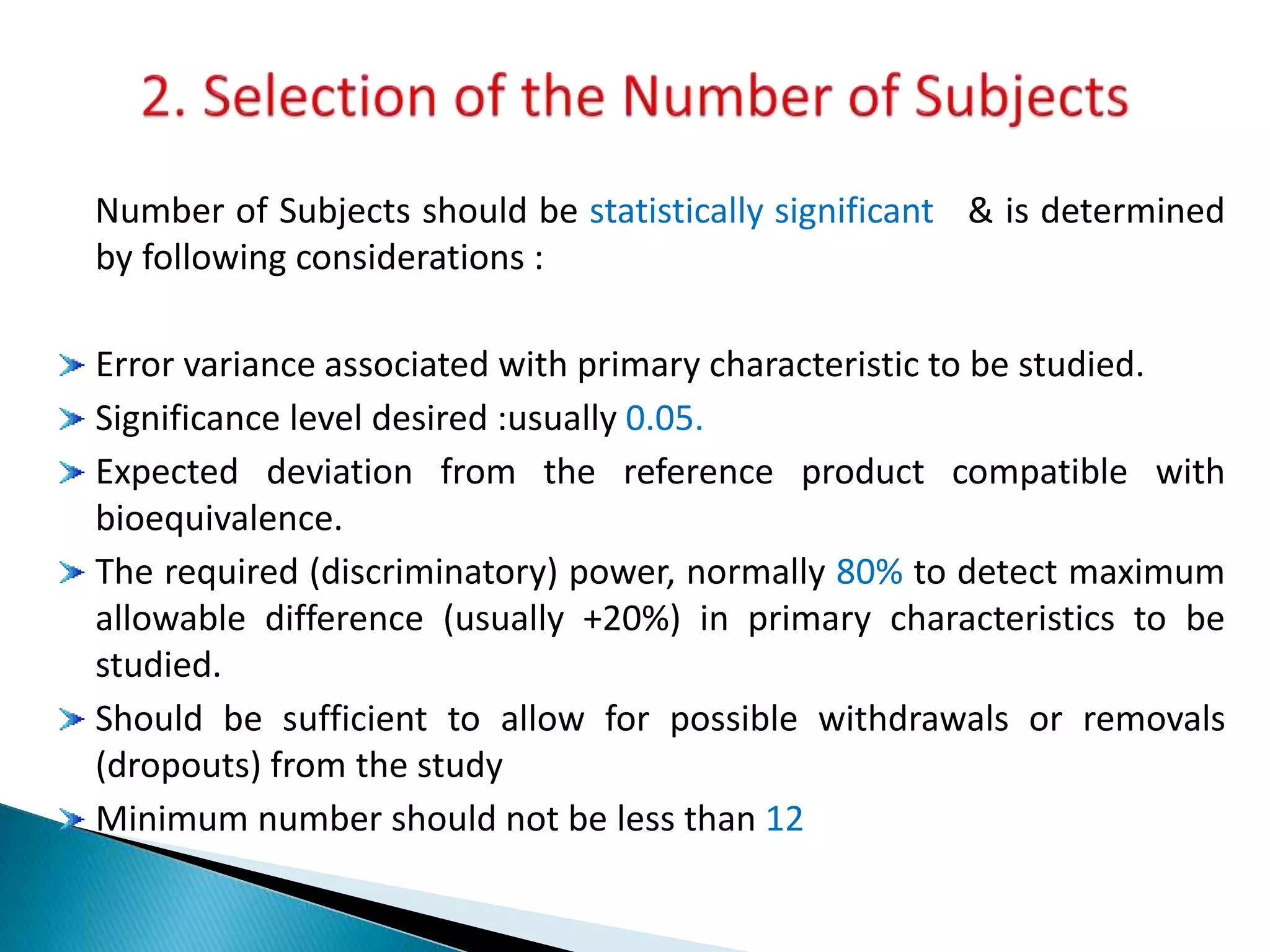 Number of Subjects should be statistically significant & is determined
by following considerations :
Error variance associated with primary characteristic to be studied.
Significance level desired :usually 0.05.
Expected deviation from the reference product compatible with
bioequivalence.
The required (discriminatory) power, normally 80% to detect maximum
allowable difference (usually +20%) in primary characteristics to be
studied.
Should be sufficient to allow for possible withdrawals or removals
(dropouts) from the study
Minimum number should not be less than 12
 