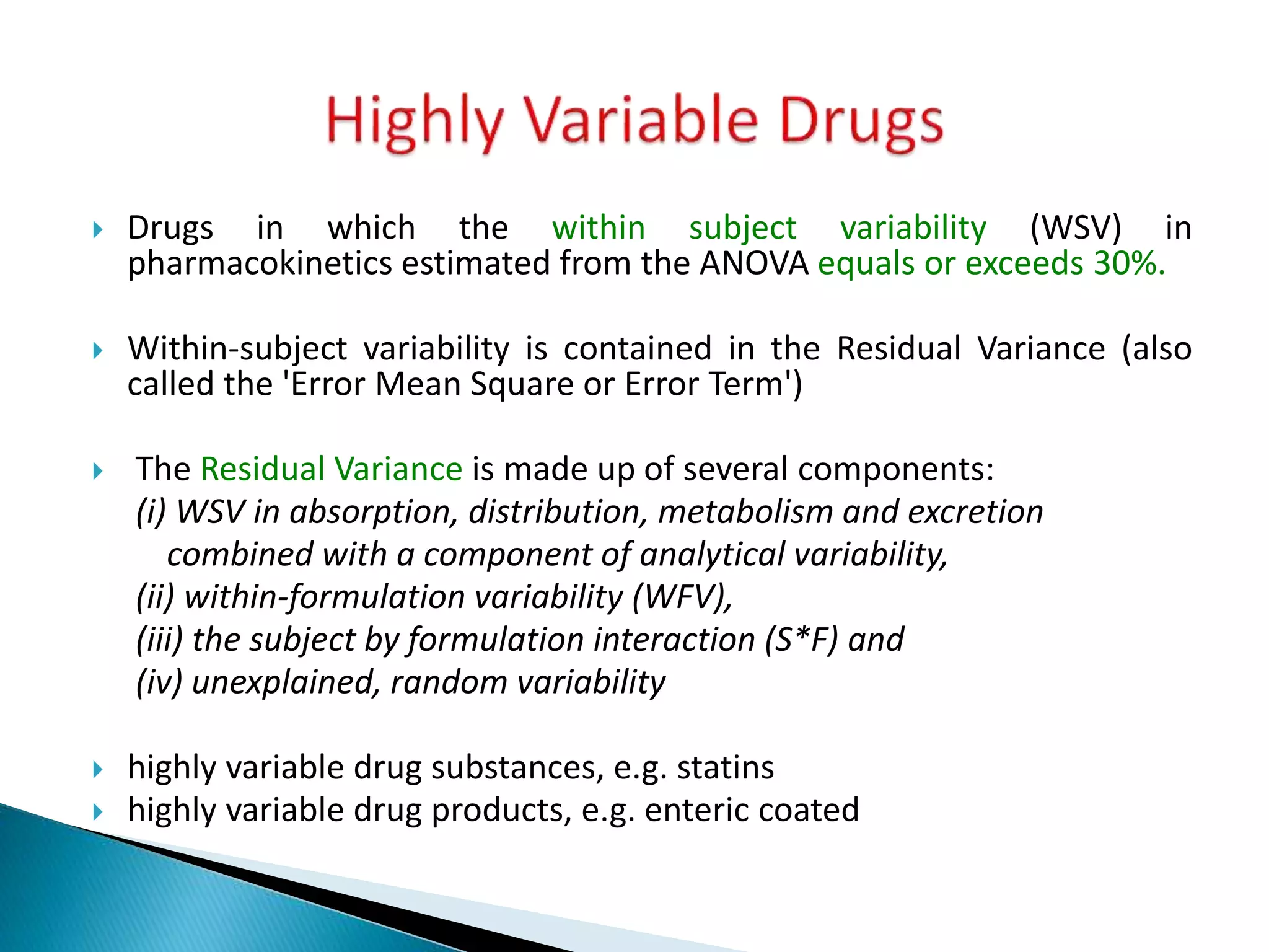  Drugs in which the within subject variability (WSV) in
pharmacokinetics estimated from the ANOVA equals or exceeds 30%.
 Within-subject variability is contained in the Residual Variance (also
called the 'Error Mean Square or Error Term')
 The Residual Variance is made up of several components:
(i) WSV in absorption, distribution, metabolism and excretion
combined with a component of analytical variability,
(ii) within-formulation variability (WFV),
(iii) the subject by formulation interaction (S*F) and
(iv) unexplained, random variability
 highly variable drug substances, e.g. statins
 highly variable drug products, e.g. enteric coated
 