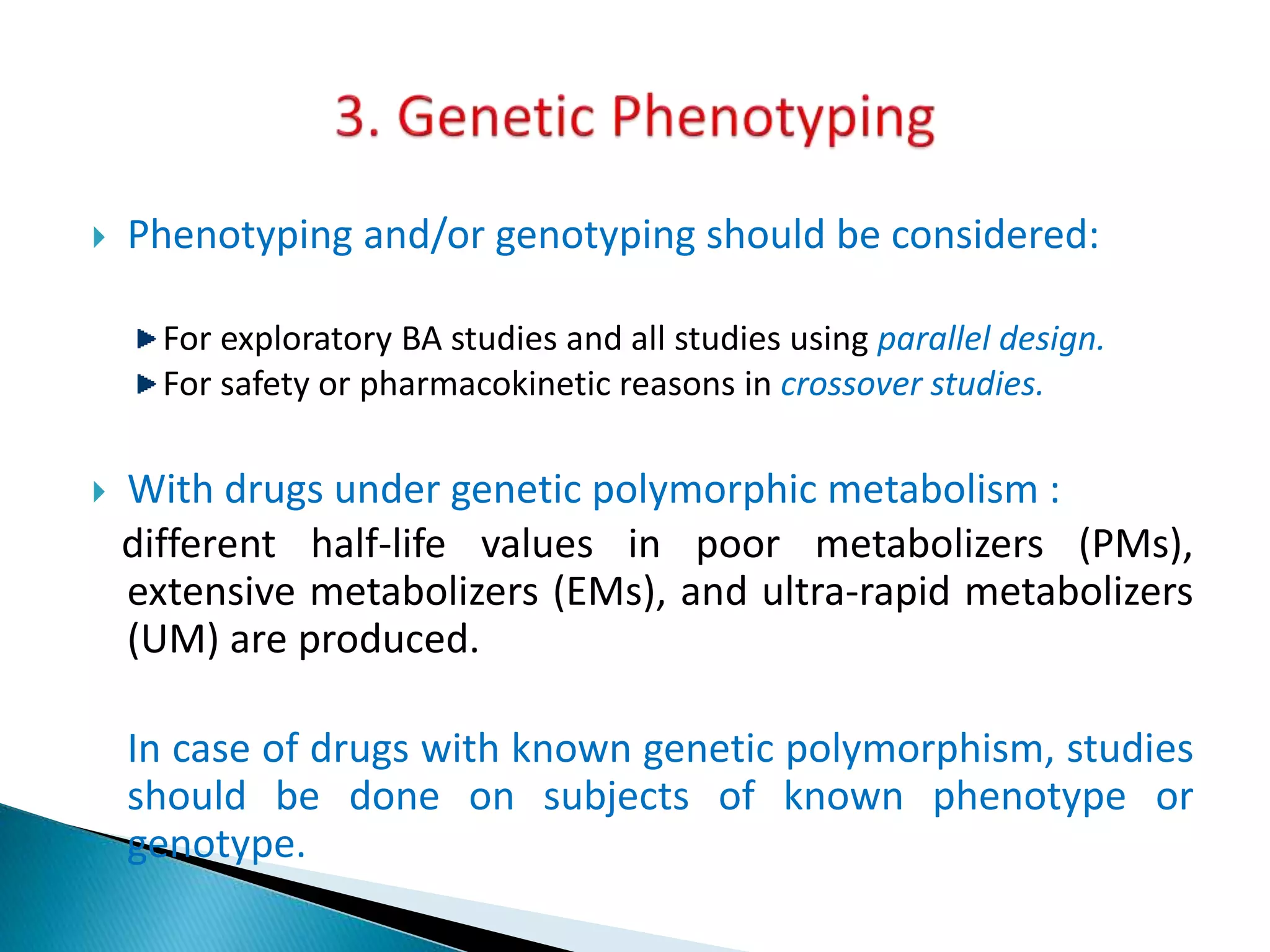  Phenotyping and/or genotyping should be considered:
For exploratory BA studies and all studies using parallel design.
For safety or pharmacokinetic reasons in crossover studies.
 With drugs under genetic polymorphic metabolism :
different half-life values in poor metabolizers (PMs),
extensive metabolizers (EMs), and ultra-rapid metabolizers
(UM) are produced.
In case of drugs with known genetic polymorphism, studies
should be done on subjects of known phenotype or
genotype.
 