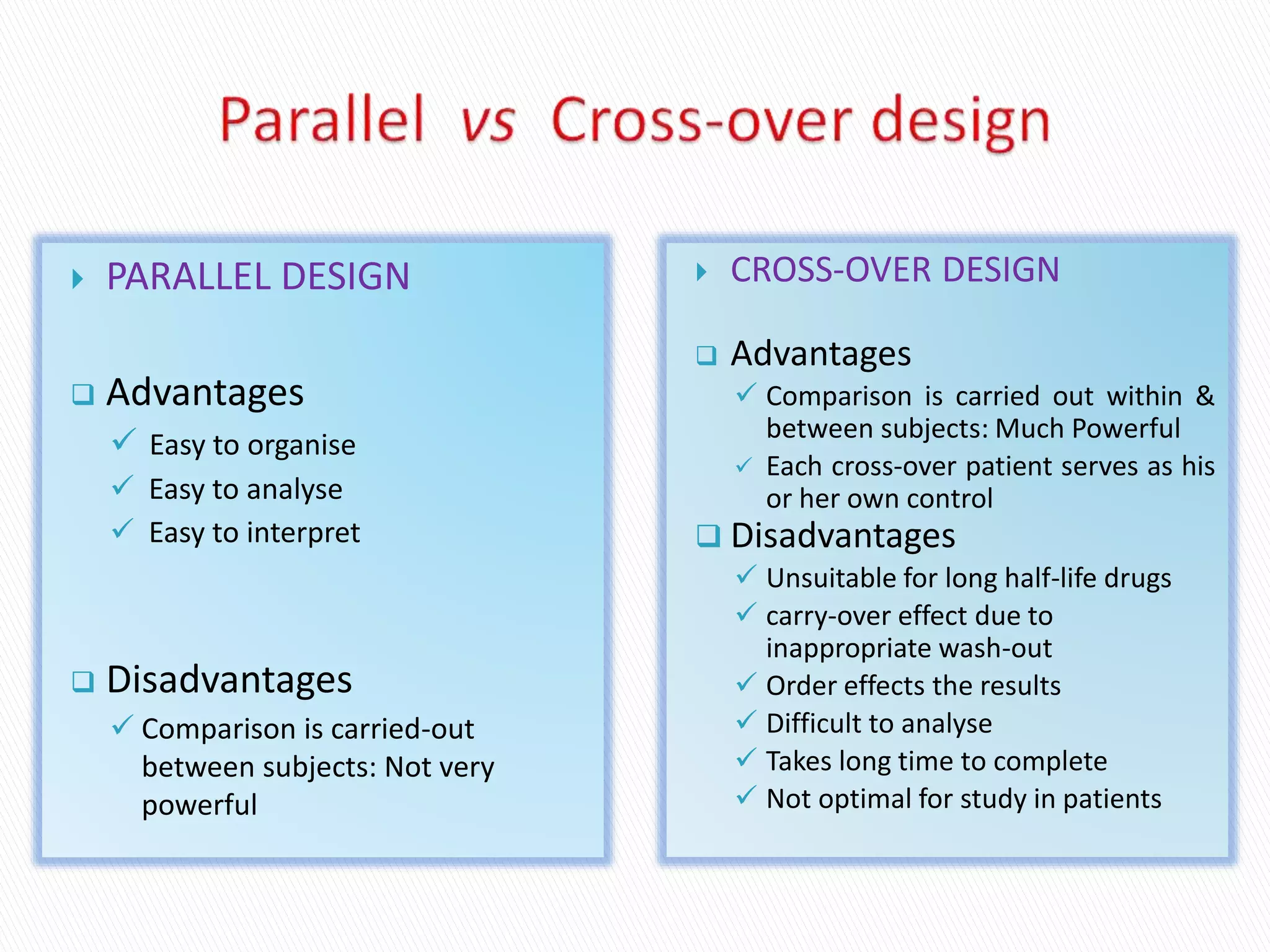  PARALLEL DESIGN
 Advantages
 Easy to organise
 Easy to analyse
 Easy to interpret
 Disadvantages
 Comparison is carried-out
between subjects: Not very
powerful
 CROSS-OVER DESIGN
 Advantages
 Comparison is carried out within &
between subjects: Much Powerful
 Each cross-over patient serves as his
or her own control
 Disadvantages
 Unsuitable for long half-life drugs
 carry-over effect due to
inappropriate wash-out
 Order effects the results
 Difficult to analyse
 Takes long time to complete
 Not optimal for study in patients
 