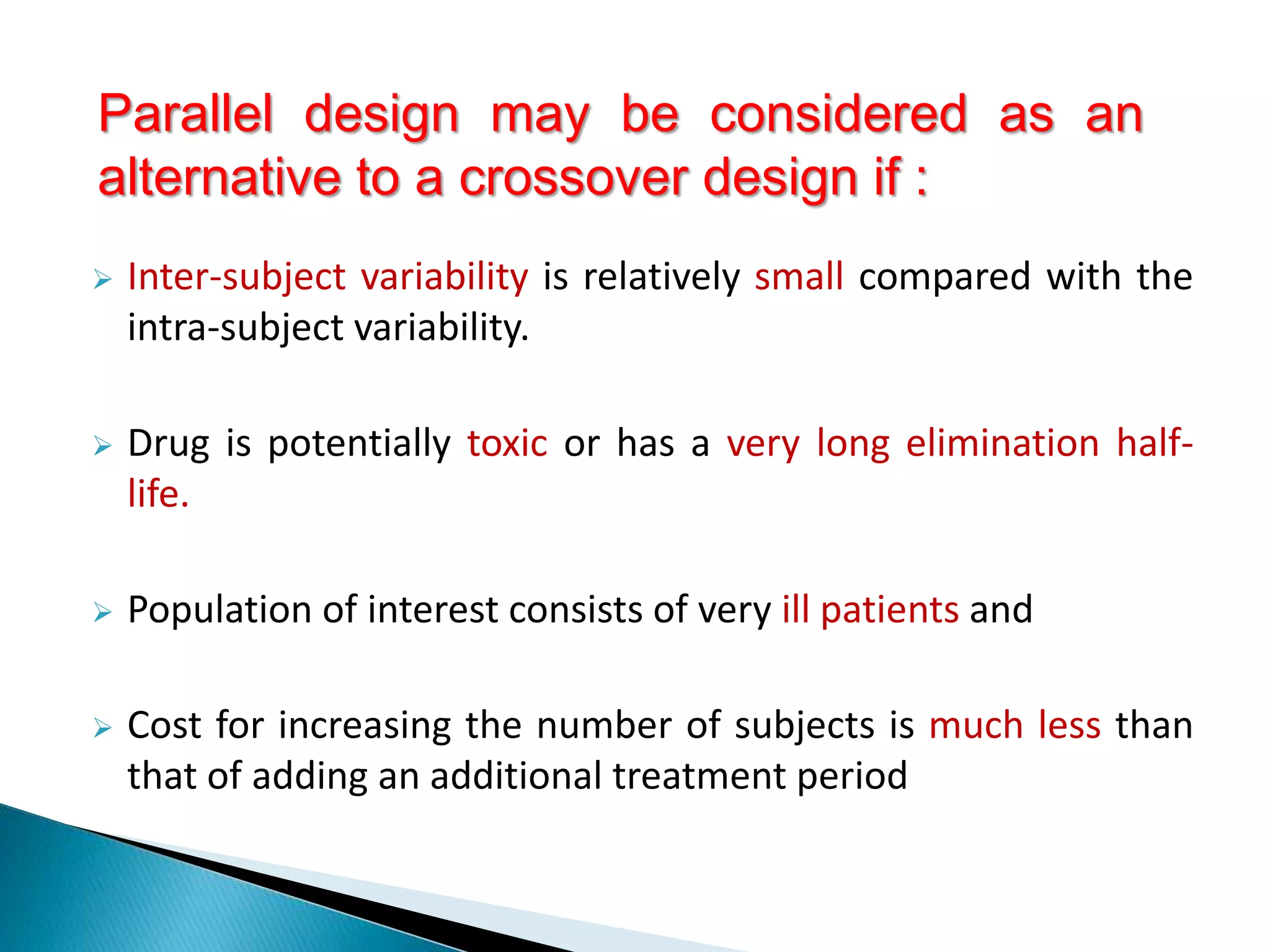 Inter-subject variability is relatively small compared with the
intra-subject variability.
 Drug is potentially toxic or has a very long elimination half-
life.
 Population of interest consists of very ill patients and
 Cost for increasing the number of subjects is much less than
that of adding an additional treatment period
Parallel design may be considered as an
alternative to a crossover design if :
 