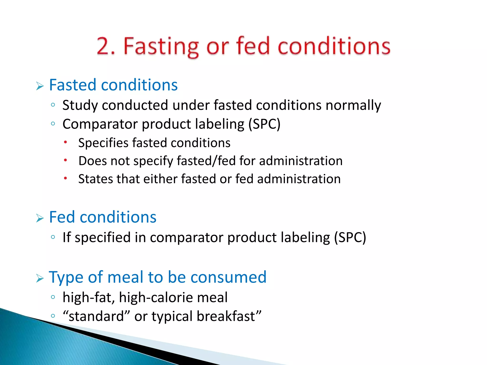 Fasted conditions
◦ Study conducted under fasted conditions normally
◦ Comparator product labeling (SPC)
 Specifies fasted conditions
 Does not specify fasted/fed for administration
 States that either fasted or fed administration
 Fed conditions
◦ If specified in comparator product labeling (SPC)
 Type of meal to be consumed
◦ high-fat, high-calorie meal
◦ “standard” or typical breakfast”
 
