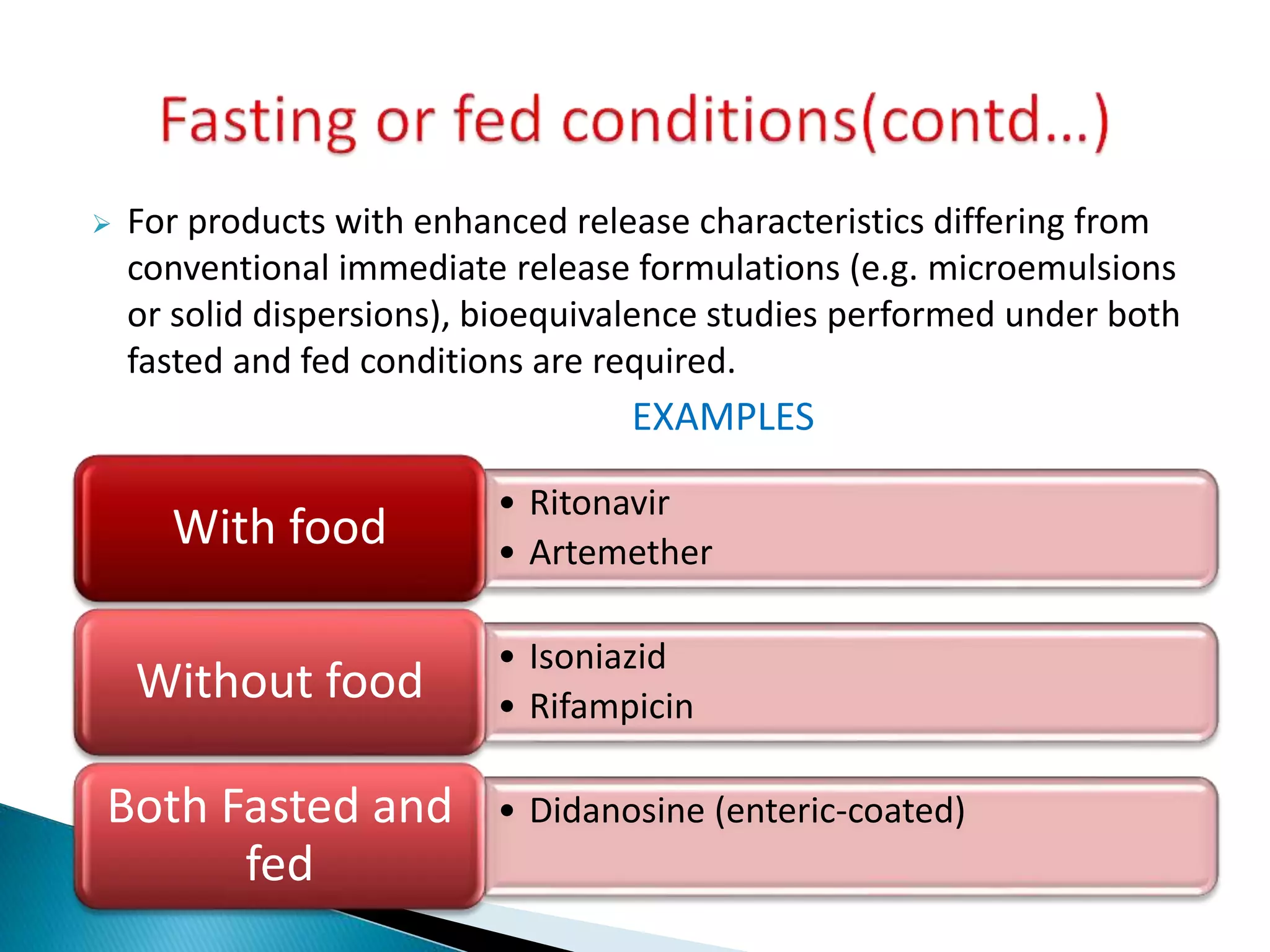  For products with enhanced release characteristics differing from
conventional immediate release formulations (e.g. microemulsions
or solid dispersions), bioequivalence studies performed under both
fasted and fed conditions are required.
EXAMPLES
• Ritonavir
• Artemether
With food
• Isoniazid
• Rifampicin
Without food
• Didanosine (enteric-coated)Both Fasted and
fed
 