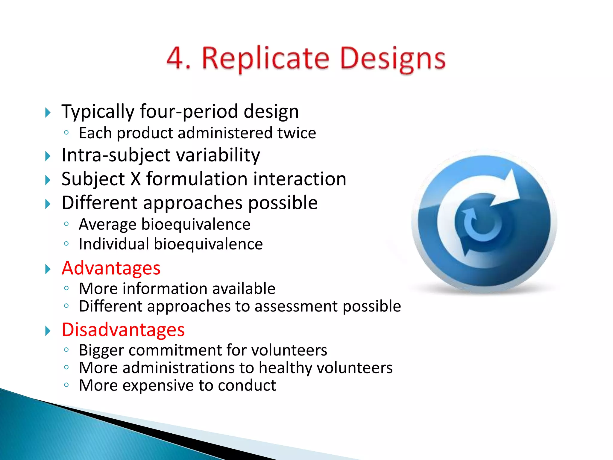  Typically four-period design
◦ Each product administered twice
 Intra-subject variability
 Subject X formulation interaction
 Different approaches possible
◦ Average bioequivalence
◦ Individual bioequivalence
 Advantages
◦ More information available
◦ Different approaches to assessment possible
 Disadvantages
◦ Bigger commitment for volunteers
◦ More administrations to healthy volunteers
◦ More expensive to conduct
 