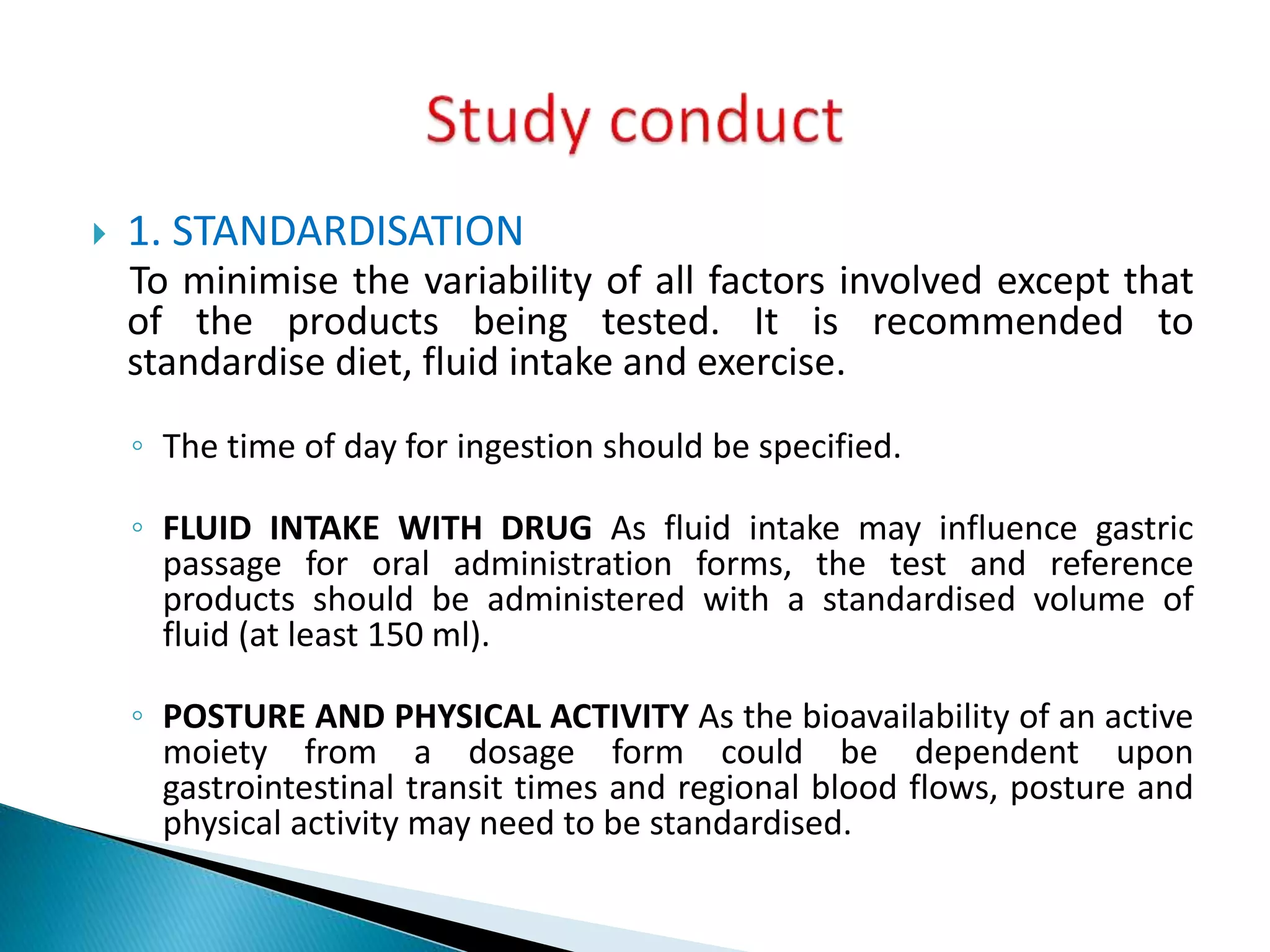  1. STANDARDISATION
To minimise the variability of all factors involved except that
of the products being tested. It is recommended to
standardise diet, fluid intake and exercise.
◦ The time of day for ingestion should be specified.
◦ FLUID INTAKE WITH DRUG As fluid intake may influence gastric
passage for oral administration forms, the test and reference
products should be administered with a standardised volume of
fluid (at least 150 ml).
◦ POSTURE AND PHYSICAL ACTIVITY As the bioavailability of an active
moiety from a dosage form could be dependent upon
gastrointestinal transit times and regional blood flows, posture and
physical activity may need to be standardised.
 