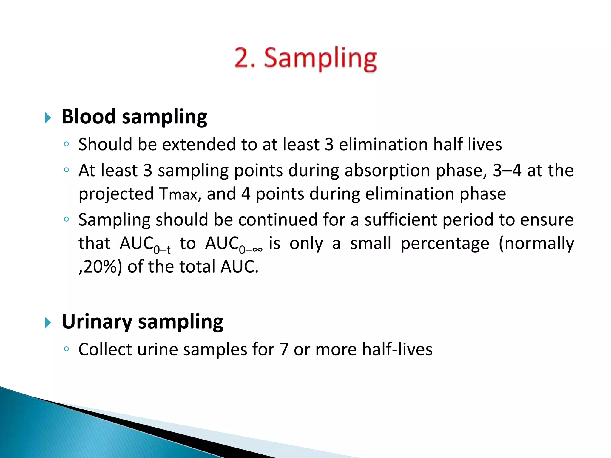  Blood sampling
◦ Should be extended to at least 3 elimination half lives
◦ At least 3 sampling points during absorption phase, 3–4 at the
projected Tmax, and 4 points during elimination phase
◦ Sampling should be continued for a sufficient period to ensure
that AUC0–t to AUC0–∞ is only a small percentage (normally
,20%) of the total AUC.
 Urinary sampling
◦ Collect urine samples for 7 or more half-lives
 
