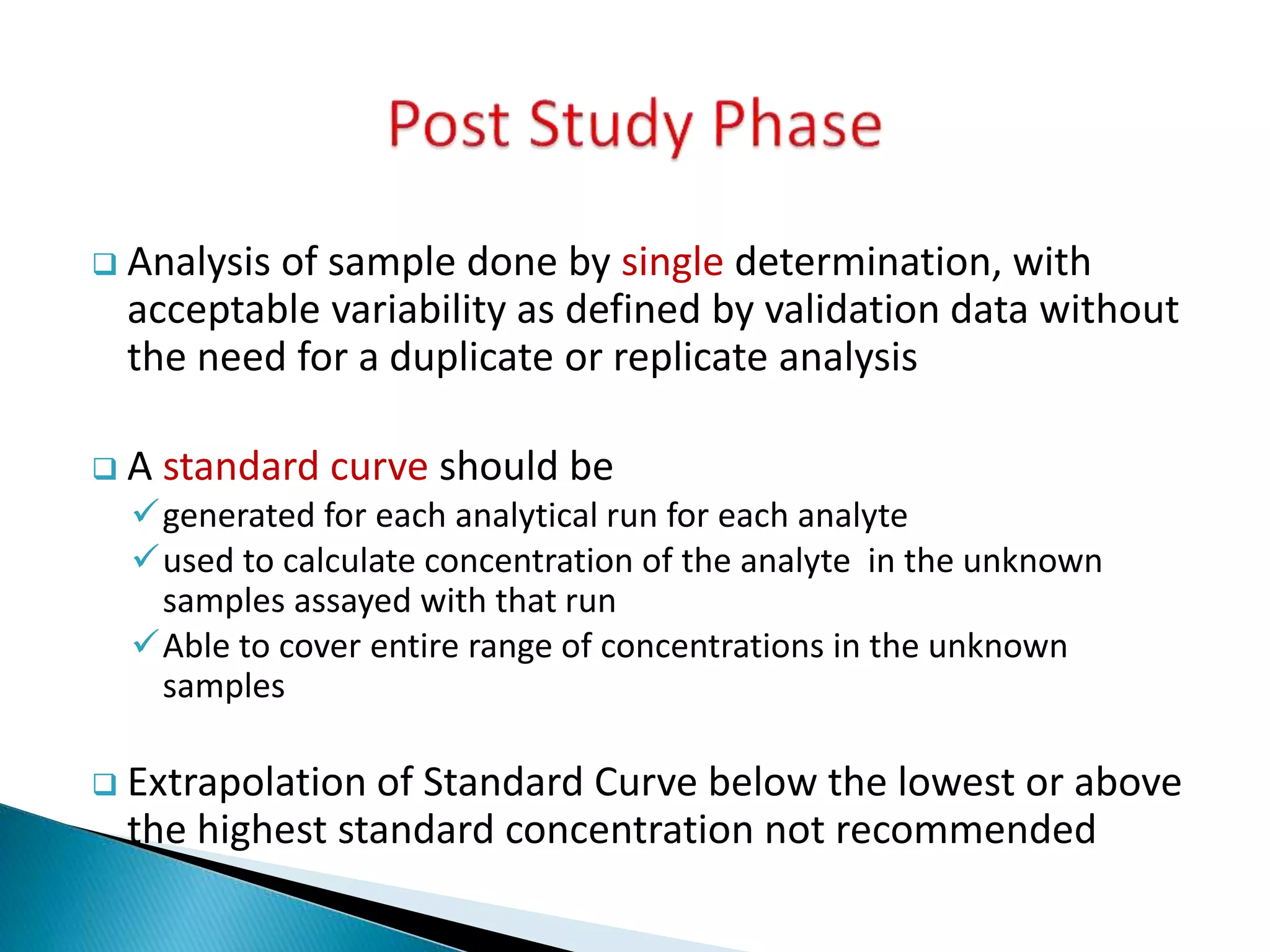  Analysis of sample done by single determination, with
acceptable variability as defined by validation data without
the need for a duplicate or replicate analysis
 A standard curve should be
generated for each analytical run for each analyte
used to calculate concentration of the analyte in the unknown
samples assayed with that run
Able to cover entire range of concentrations in the unknown
samples
 Extrapolation of Standard Curve below the lowest or above
the highest standard concentration not recommended
 