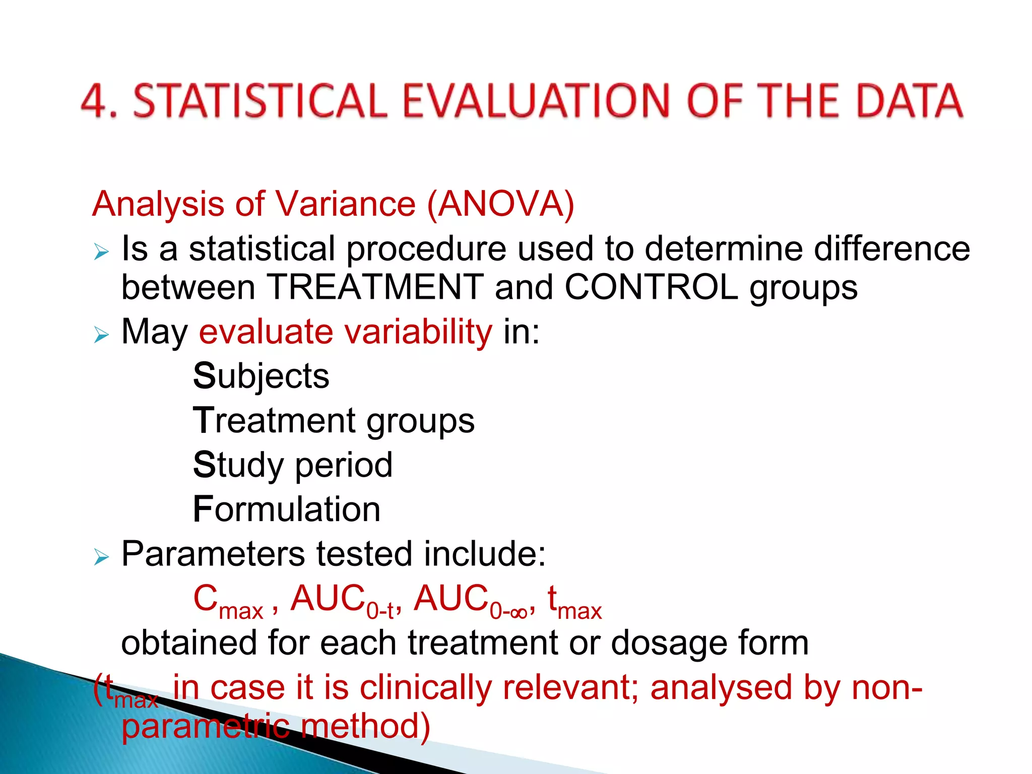 Analysis of Variance (ANOVA)
 Is a statistical procedure used to determine difference
between TREATMENT and CONTROL groups
 May evaluate variability in:
Subjects
Treatment groups
Study period
Formulation
 Parameters tested include:
Cmax , AUC0-t, AUC0-∞, tmax
obtained for each treatment or dosage form
(tmax in case it is clinically relevant; analysed by non-
parametric method)
 