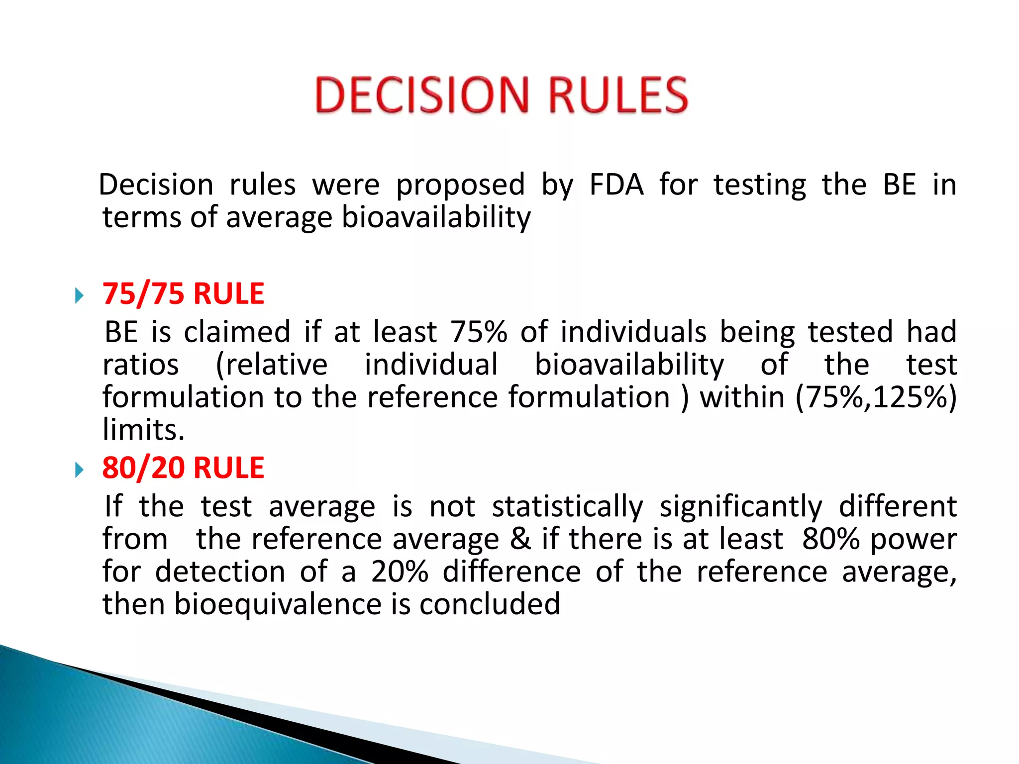 Decision rules were proposed by FDA for testing the BE in
terms of average bioavailability
 75/75 RULE
BE is claimed if at least 75% of individuals being tested had
ratios (relative individual bioavailability of the test
formulation to the reference formulation ) within (75%,125%)
limits.
 80/20 RULE
If the test average is not statistically significantly different
from the reference average & if there is at least 80% power
for detection of a 20% difference of the reference average,
then bioequivalence is concluded
 