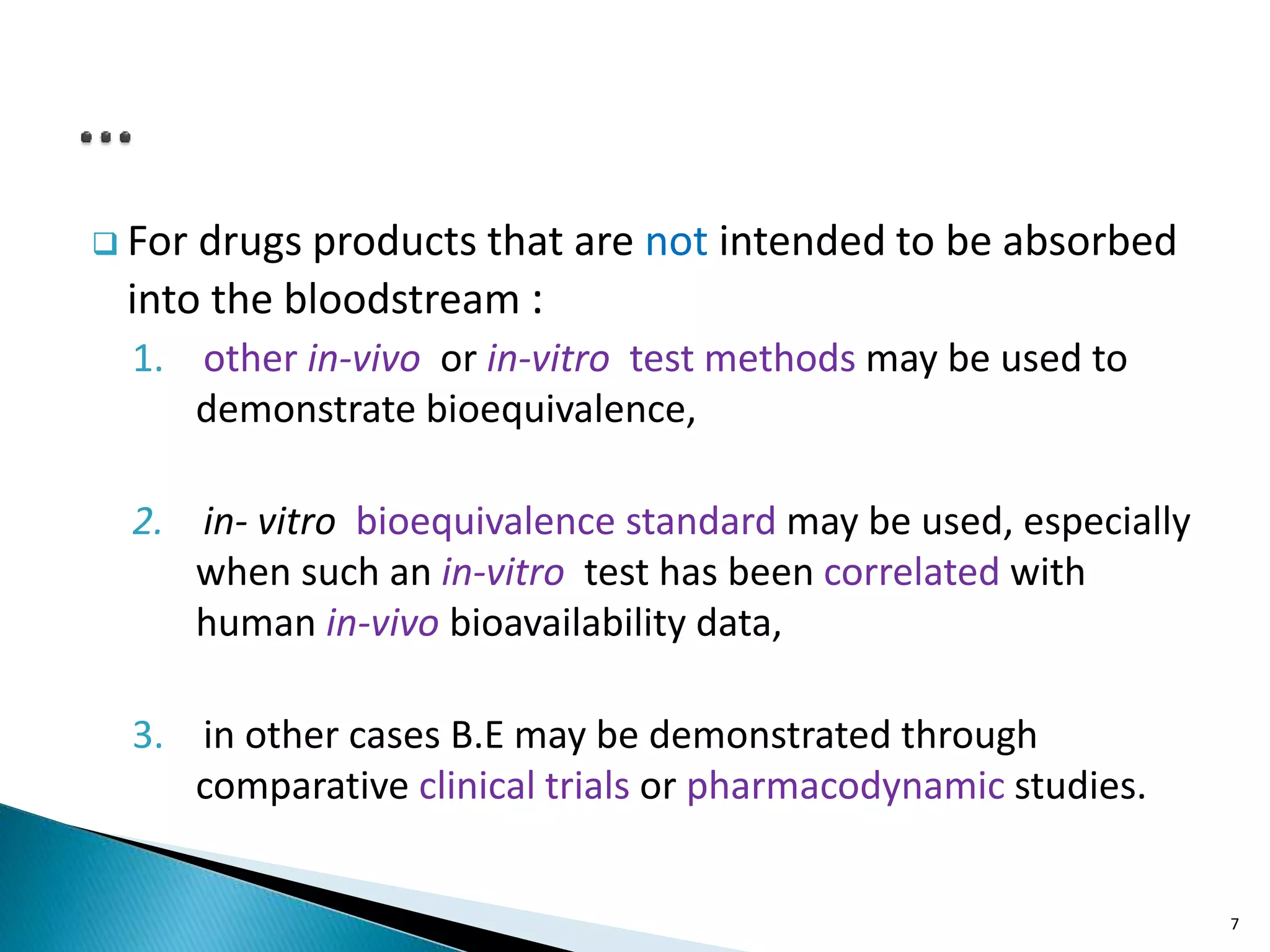  For drugs products that are not intended to be absorbed
into the bloodstream :
1. other in-vivo or in-vitro test methods may be used to
demonstrate bioequivalence,
2. in- vitro bioequivalence standard may be used, especially
when such an in-vitro test has been correlated with
human in-vivo bioavailability data,
3. in other cases B.E may be demonstrated through
comparative clinical trials or pharmacodynamic studies.
7
 