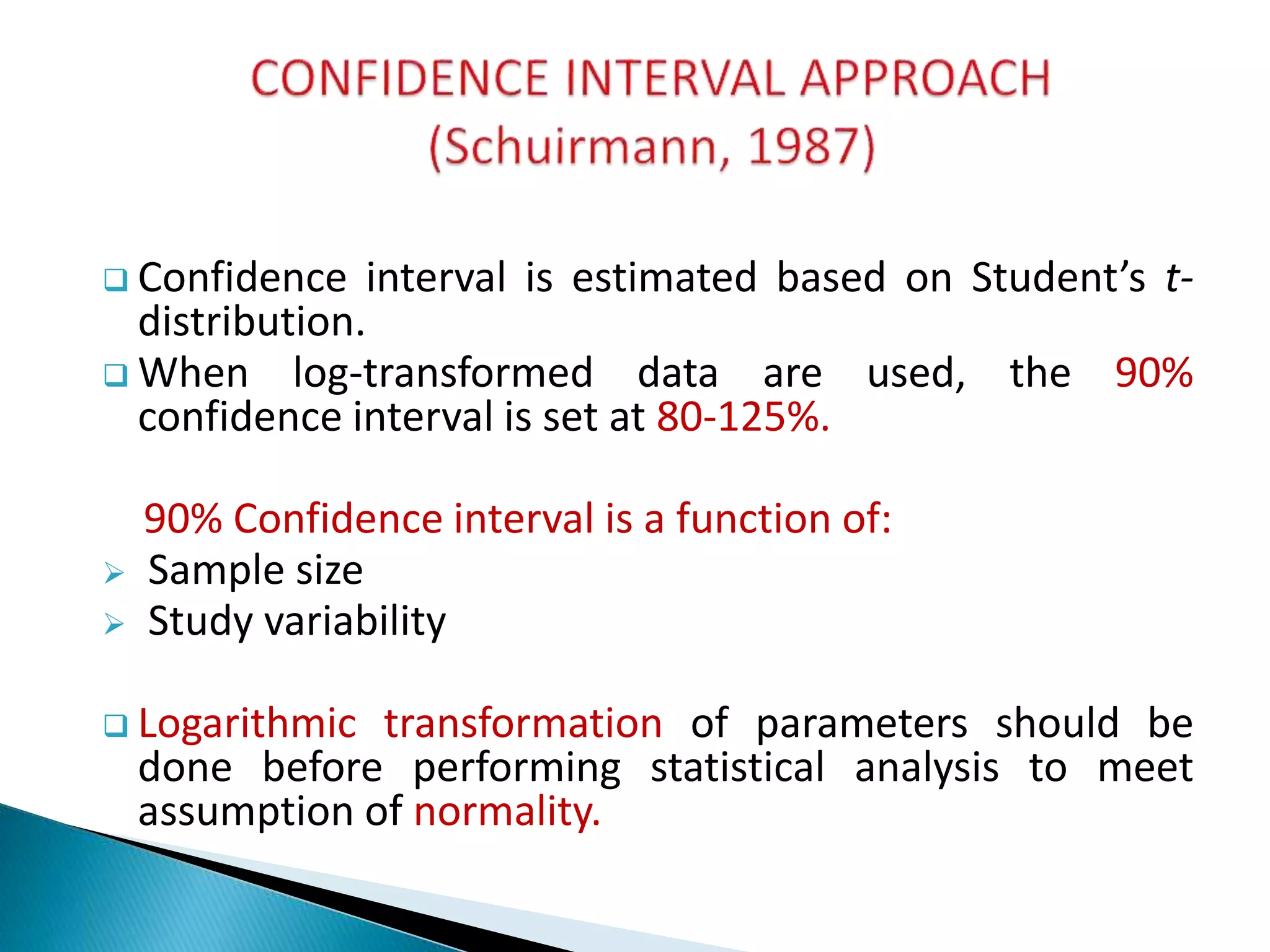  Confidence interval is estimated based on Student’s t-
distribution.
 When log-transformed data are used, the 90%
confidence interval is set at 80-125%.
90% Confidence interval is a function of:
 Sample size
 Study variability
 Logarithmic transformation of parameters should be
done before performing statistical analysis to meet
assumption of normality.
 