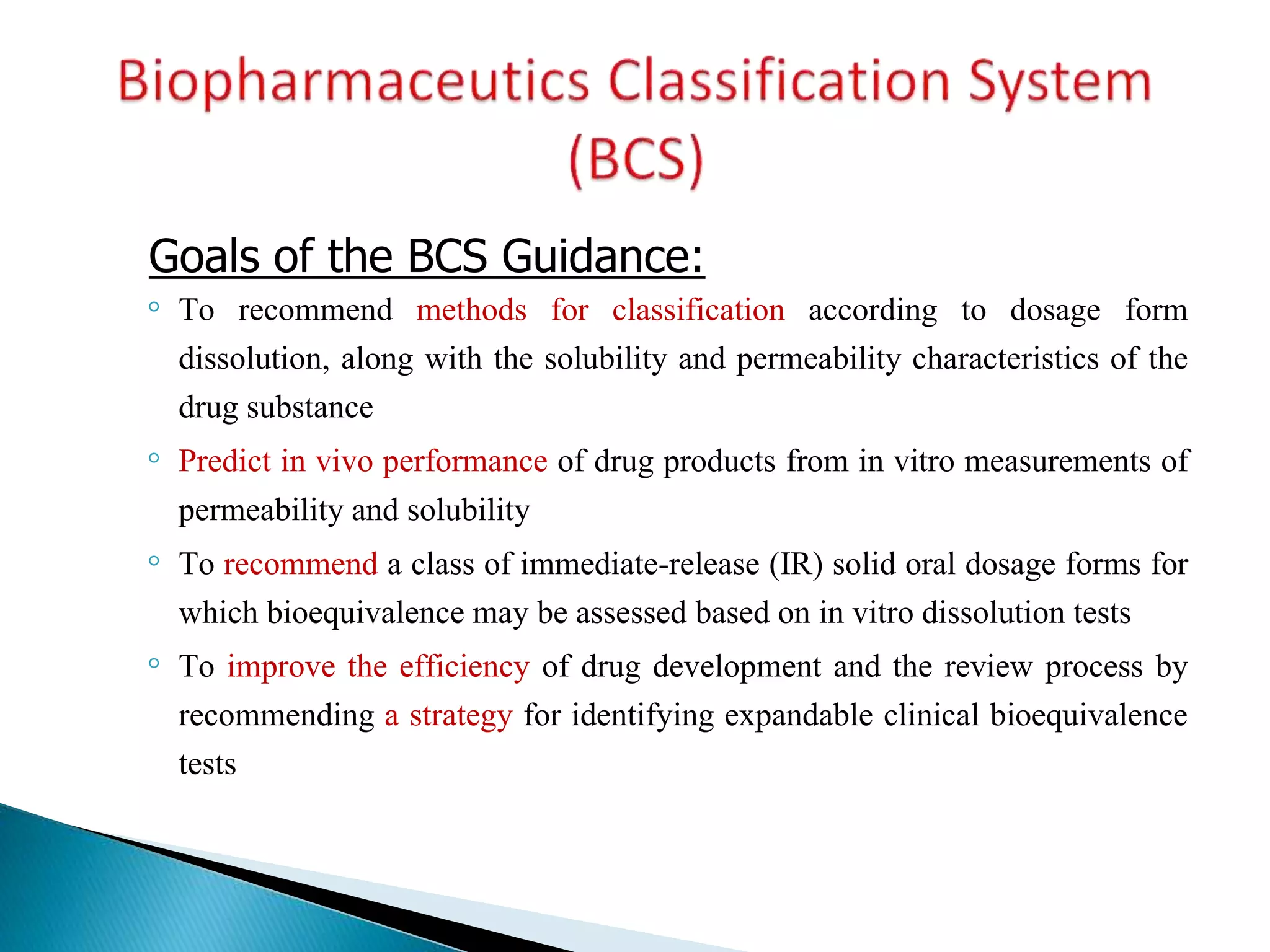 Goals of the BCS Guidance:
◦ To recommend methods for classification according to dosage form
dissolution, along with the solubility and permeability characteristics of the
drug substance
◦ Predict in vivo performance of drug products from in vitro measurements of
permeability and solubility
◦ To recommend a class of immediate-release (IR) solid oral dosage forms for
which bioequivalence may be assessed based on in vitro dissolution tests
◦ To improve the efficiency of drug development and the review process by
recommending a strategy for identifying expandable clinical bioequivalence
tests
 